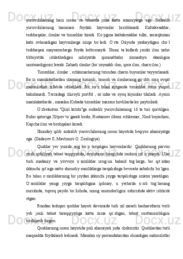 yuruvchilarning   ham   inson   va   tabiatda   juda   katta   axamiyatga   ega.   Sudralib
yuruvchilarning   hammasi   foydali   hayvonlar   hisoblanadi.   Kaltakesaklar,
toshbaqalar, ilonlar va timsohlar kiradi. Ko`pgina kaltakesaklar  tulki, sassiqkuzan
kabi   ovlanadigan   hayvonlarga   oziqa   bo`ladi.   O`rta   Osiyoda   yashaydigan   cho`l
toshbaqasi   maysazorlarga   foyda   keltirmaydi.   Shuni   ta`kidlash   joizki   ilon   zahri
tibbiyotda   ishlatiladigan   nihoyatda   qimmatbaho   xomashyo   ekanligini
unutmasligimiz kerak. Zaharli ilonlar (ko`zoynakli ilon, qora ilon, charx ilon ). 
Timsohlar, ilonlar , echkimarlarning terisidan charm buyumlar tayyorlanadi.
Ba`zi   mamlakatlardan   ularning   tuxumli,   timsoh   va   ilonlarning   go`shti   oziq   ovqat
mahsulotlari   sifatida   ishlatiladi.   Bir   so`z   bilan   aytganda   timsohlar   terisi   yuqori
baholanadi.   Terisidagi   chiroyli   portfel   ,   so`mka   va   oyoq   kiyimlar   tikiladi.   Ayrim
mamlakatlarda , masalan Kubada timsohlar maxsus hovlilarda ko`paytiriladi. 
O`zbekiston   Qizil   kitobi ga   sudralib   yuruvchilarning   16   ta   turi   quritilgan. 
Bular qatoriga Xitpov to`garak boshi, Rustamov ilkoni echkemar, Xind boyachasi,
Kapcha ilon va boshqalari kiradi. 
Shunday   qilib   sudralib   yuruvchilarning   inson   hayotida   beqiyos   ahamiyatga
ega.  (Dadayev S, Mavlonov O. Zoologiya)
Qushlar   yer   yuzida   eng   ko`p   tarqalgan   hayvonlardir.   Qushlarning   parvoz
etish qobiliyati tabiat taqqiyotida, evolutsion bosqichda muhim rol o`ynaydi. Ular
turli   madaniy   va   yovvoyi   o`simliklar   urug`ini   baland   tog`larga,   bir   qit`adan
ikkinchi qit`aga xatto shimoliy muzliklarga tarqalishiga bevosita sababchi bo`lgan.
Bu   bilan  o`simliklarning  bir   joydan   ikkinchi   joyga   tarqalishiga   imkon   yaratilgan.
O`simliklar   yangi   joyga   tarqalibgina   qolmay,   u   yerlarda   o`sib   tog`larning
nurishida,   tuproq   paydo   bo`lishida,   uning   unumdorligini   oshirishda   aktiv   ishtirok
etgan. 
Bundan tashqari qushlar hayoti davomida turli xil zararli hasharotlarni terib
yeb   jonli   tabiat   taraqqiyotiga   katta   xissa   qo`shgan,   tabiat   muttanosibligini
boshqarib turgan. 
Qushlarning inson hayotida poli ahamiyati juda cheksizdir. Qushlardan turli
maqsadda foydalanib kelinadi. Masalan uy parrandalaridan olinadigan mahsulotlar 