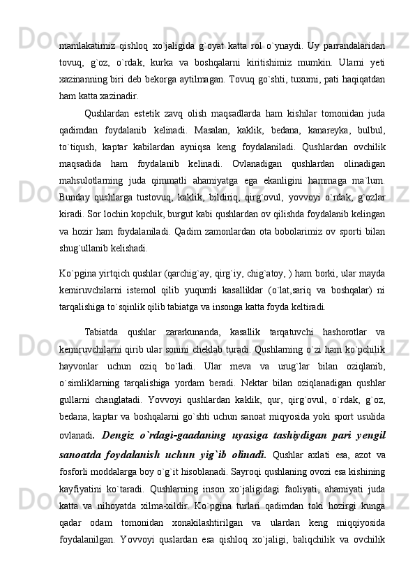 mamlakatimiz   qishloq   xo`jaligida   g`oyat   katta   rol   o`ynaydi.   Uy   parrandalaridan
tovuq,   g`oz,   o`rdak,   kurka   va   boshqalarni   kiritishimiz   mumkin.   Ularni   yeti
xazinanning biri  deb bekorga  aytilmagan.  Tovuq go`shti, tuxumi, pati  haqiqatdan
ham katta xazinadir. 
Qushlardan   estetik   zavq   olish   maqsadlarda   ham   kishilar   tomonidan   juda
qadimdan   foydalanib   kelinadi.   Masalan,   kaklik,   bedana,   kanareyka,   bulbul,
to`tiqush,   kaptar   kabilardan   ayniqsa   keng   foydalaniladi.   Qushlardan   ovchilik
maqsadida   ham   foydalanib   kelinadi.   Ovlanadigan   qushlardan   olinadigan
mahsulotlarning   juda   qimmatli   ahamiyatga   ega   ekanligini   hammaga   ma`lum.
Bunday   qushlarga   tustovuq,   kaklik,   bildiriq,   qirg`ovul,   yovvoyi   o`rdak,   g`ozlar
kiradi. Sor lochin kopchik, burgut kabi qushlardan ov qilishda foydalanib kelingan
va   hozir   ham   foydalaniladi.   Qadim   zamonlardan   ota   bobolarimiz   ov   sporti   bilan
shug`ullanib kelishadi. 
Ko`pgina yirtqich qushlar (qarchig`ay, qirg`iy, chig`atoy, ) ham borki, ular mayda
kemiruvchilarni   istemol   qilib   yuqumli   kasalliklar   (o`lat,sariq   va   boshqalar)   ni
tarqalishiga to`sqinlik qilib tabiatga va insonga katta foyda keltiradi. 
Tabiatda   qushlar   zararkunanda,   kasallik   tarqatuvchi   hashorotlar   va
kemiruvchilarni  qirib ular  sonini  cheklab turadi. Qushlarning o`zi  ham  ko`pchilik
hayvonlar   uchun   oziq   bo`ladi.   Ular   meva   va   urug`lar   bilan   oziqlanib,
o`simliklarning   tarqalishiga   yordam   beradi.   Nektar   bilan   oziqlanadigan   qushlar
gullarni   changlatadi.   Yovvoyi   qushlardan   kaklik,   qur,   qirg`ovul,   o`rdak,   g`oz,
bedana,   kaptar   va   boshqalarni   go`shti   uchun   sanoat   miqyosida   yoki   sport   usulida
ovlanadi .   Dengiz   o`rdagi-gaadaning   uyasiga   tashiydigan   pari   yengil
sanoatda   foydalanish   uchun   yig`ib   olinadi.   Qushlar   axlati   esa,   azot   va
fosforli moddalarga boy o`g`it hisoblanadi. Sayroqi qushlaning ovozi esa kishining
kayfiyatini   ko`taradi.   Qushlarning   inson   xo`jaligidagi   faoliyati,   ahamiyati   juda
katta   va   nihoyatda   xilma-xildir.   Ko`pgina   turlari   qadimdan   toki   hozirgi   kunga
qadar   odam   tomonidan   xonakilashtirilgan   va   ulardan   keng   miqqiyosida
foydalanilgan.   Yovvoyi   quslardan   esa   qishloq   xo`jaligi,   baliqchilik   va   ovchilik 
