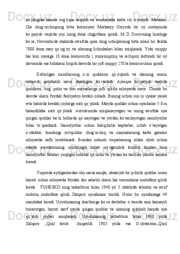 xo`jaligida   hamda   sog`liqni   saqlash   va   aviatsiyada   katta   rol   o`ynaydi.   Masalan:
Ola   chug`urchuqning   bitta   koloniyasi   Markaziy   Osiyoda   bir   oy   mobaynida
ko`payish   vaqtida   yuz   ming   dona   chigirtkani   qiradi.   M   D   Zverevning   hisobiga
ko`ra, Novosibirsk shahrida atrofida qora chug`uchiqlarning bitta oilasi  bir  faslda
7800   dona   may   qo`ng`izi   va   ularning   lichinkalari   bilan   oziqlanadi.   Yoki   miqqiy
har   kun   uyasiga   10   dona   kemiruvchi   (   yumronqoziq   va   sichqon)   keltiradi   bir   oy
davomida esa bolalarni boqish davrida bir juft miqqiy 270 ta kemiruvchini qiradi. 
Keltirilgan   misollarning   o`zi   qushlarni   qo`riqlash   va   ularning   sonini
oshiirish   qanchalik   zarur   ekanligini   ko`rsatadi.   Ayniqsa   ko`payish   vaqtida
qushlarni,   bog`   poliz   va   don   maysalariga   jalb   qilishi   nihoyatda   zarur.   Chunki   bu
davrda ularni foydali faoliyatim keskin oshadi. Buning uchun sun`iy uyalar yasab
erta bahorda kerakli joylarga osib qo`yiladi. Mayda qushlar uchun uyachalar 5-8 m
balandlikka   osib   qo`yiladi.   Aerodromda   oziqlanayotgan   va   uning   atrofida   uya
qurgan   qushlar   ba`zi   hollarda   qo`nayotgan   va   yerdan   ko`tarilayotgan   samolyotlar
bilan   to`qnashadi.   Samolyotlar   uchun   baliqchilik   kaptarlar,   uchib   o`tayotgan
o`rdaklar,   kunduzgi   yirtqichlar   chug`urchiq   va   maynalarning   katta   galalari
nihoyatda   xafli   hisoblanadi.   Bunday   nohush   voqealarning   oldini   olish   uchun
odatda   aerodromning   ornitologik   holati   no`rganiladi   kunduz   kunlari   ham
samolyotlar faralari yoqilgan holatda qo`nishi va yerdan ko`tarilishi yaxshi samara
beradi. 
Yuqorida aytilganlardan shu narsa aniqki, aksariyat ko`pchilik qushlar inson
hayoti uchun nihoyatda foydali shu sababli ularni har tomonlama muhofaza qilish
kerak   .   YUNESKO   ning   tashabbusi   bilan   1948   yil   5   oktabrda   tabiatni   va   atrof
muhitni   muhofaza   qilish   Xalqaro   uyushmasi   tuzildi.   Hozir   bu   uyushmaga   49
mamlakat  kiradi.  Uyushmaning  shartlariga  ko`ra  davlatlar  o`rtasida   soni  kamayib
borayotgan,   hayoti   xavf   ostida   qolgan   qushlar   va   ularning   qishlash   hamda   uya
qo`yish   joylari   aniqlanadi.   Uyushmaning   tashabbusi   bilan   1966   yilda
Xalqaro   ,,Qizil   kitob   ``chiqarildi.   1983   yilda   esa   O`zbekiston,,Qizil 