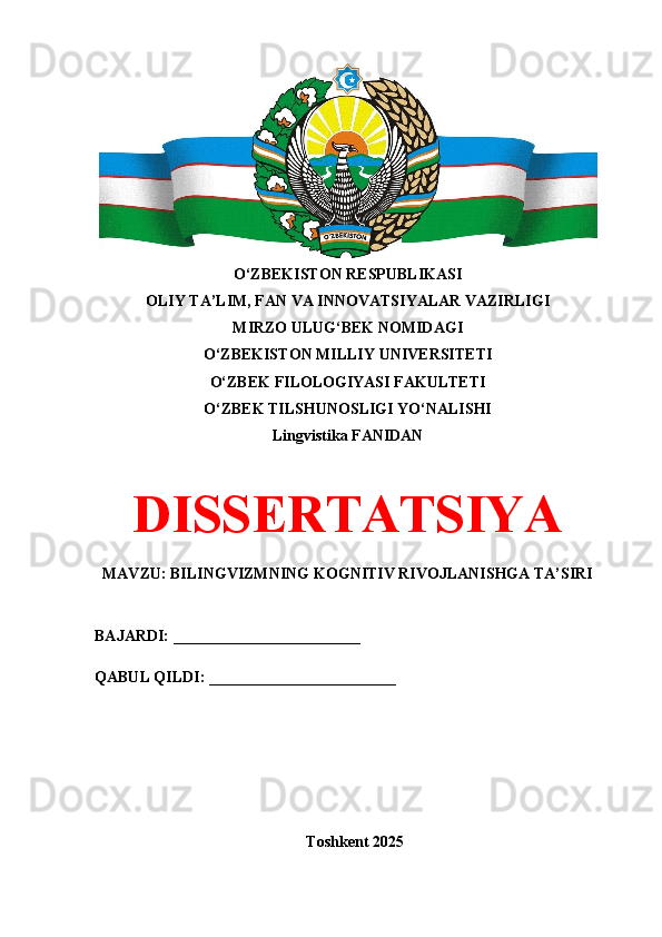 O‘ZBEKISTON RESPUBLIKASI 
OLIY TA’LIM, FAN VA INNOVATSIYALAR VAZIRLIGI
MIRZO ULUG‘BEK NOMIDAGI 
O‘ZBEKISTON MILLIY UNIVERSITETI
O‘ZBEK FILOLOGIYASI FAKULTETI
O‘ZBEK TILSHUNOSLIGI YO‘NALISHI
Lingvistika FANIDAN
DISSERTATSIYA
MAVZU: BILINGVIZMNING KOGNITIV RIVOJLANISHGA TA’SIRI
BAJARDI: ________________________
QABUL QILDI: ________________________
Toshkent 202 5 