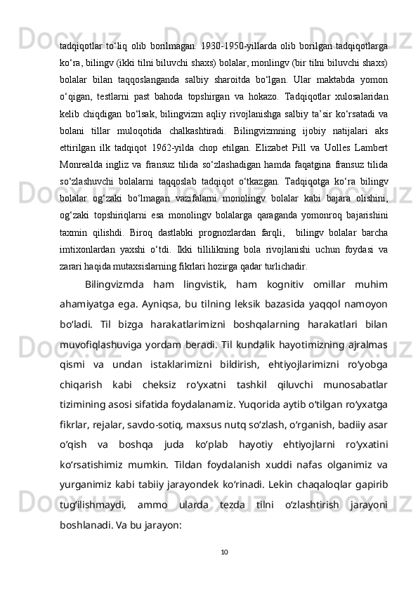 tadqiqotlar   to‘liq   olib   borilmagan.   1930-1950-yillarda   olib   borilgan   tadqiqotlarga
ko‘ra, bilingv (ikki tilni biluvchi shaxs) bolalar, monlingv (bir tilni biluvchi shaxs)
bolalar   bilan   taqqoslanganda   salbiy   sharoitda   bo‘lgan.   Ular   maktabda   yomon
o‘qigan,   testlarni   past   bahoda   topshirgan   va   hokazo.   Tadqiqotlar   xulosalaridan
kelib   chiqdigan   bo‘lsak,   bilingvizm   aqliy   rivojlanishga   salbiy   ta’sir   ko‘rsatadi   va
bolani   tillar   muloqotida   chalkashtiradi.   Bilingvizmning   ijobiy   natijalari   aks
ettirilgan   ilk   tadqiqot   1962-yilda   chop   etilgan.   Elizabet   Pill   va   Uolles   Lambert
Monrealda   ingliz   va   fransuz   tilida   so‘zlashadigan   hamda   faqatgina   fransuz   tilida
so‘zlashuvchi   bolalarni   taqqoslab   tadqiqot   o‘tkazgan.   Tadqiqotga   ko‘ra   bilingv
bolalar   og‘zaki   bo‘lmagan   vazifalarni   monolingv   bolalar   kabi   bajara   olishini,
og‘zaki   topshiriqlarni   esa   monolingv   bolalarga   qaraganda   yomonroq   bajarishini
taxmin   qilishdi.   Biroq   dastlabki   prognozlardan   farqli,     bilingv   bolalar   barcha
imtixonlardan   yaxshi   o‘tdi.   Ikki   tillilikning   bola   rivojlanishi   uchun   foydasi   va
zarari haqida mutaxsislarning fikrlari hozirga qadar turlichadir.
Bilingvizmda   ham   lingvistik,   ham   kognitiv   omillar   muhim
ahamiyatga   ega.   Ayniqsa,   bu   tilning   leksik   bazasida   yaqqol   namoyon
bo‘ladi.   Til   bizga   harakatlarimizni   boshqalarning   harakatlari   bilan
muvofiqlashuviga   yordam   beradi.   Til   kundalik   hayotimizning   ajralmas
qismi   va   undan   istaklarimizni   bildirish,   ehtiyojlarimizni   ro‘yobga
chiqarish   kabi   cheksiz   ro‘yxatni   tashkil   qiluvchi   munosabatlar
tizimining asosi sifatida foydalanamiz. Yuqorida aytib o‘tilgan ro‘yxatga
fikrlar, rejalar, savdo - sotiq, maxsus nutq so‘zlash, o‘rganish, badiiy asar
o‘qish   va   boshqa   juda   ko‘plab   hayotiy   ehtiyojlarni   ro‘yxatini
ko‘rsatishimiz   mumkin.   Tildan   foydalanish   xuddi   nafas   olganimiz   va
yurganimiz   kabi   tabiiy   jarayondek   ko‘rinadi.   Lekin   chaqaloqlar   gapirib
tug‘ilishmaydi,   ammo   ularda   tezda   tilni   o‘zlashtirish   jarayoni
boshlanadi. Va bu jarayon:
10 