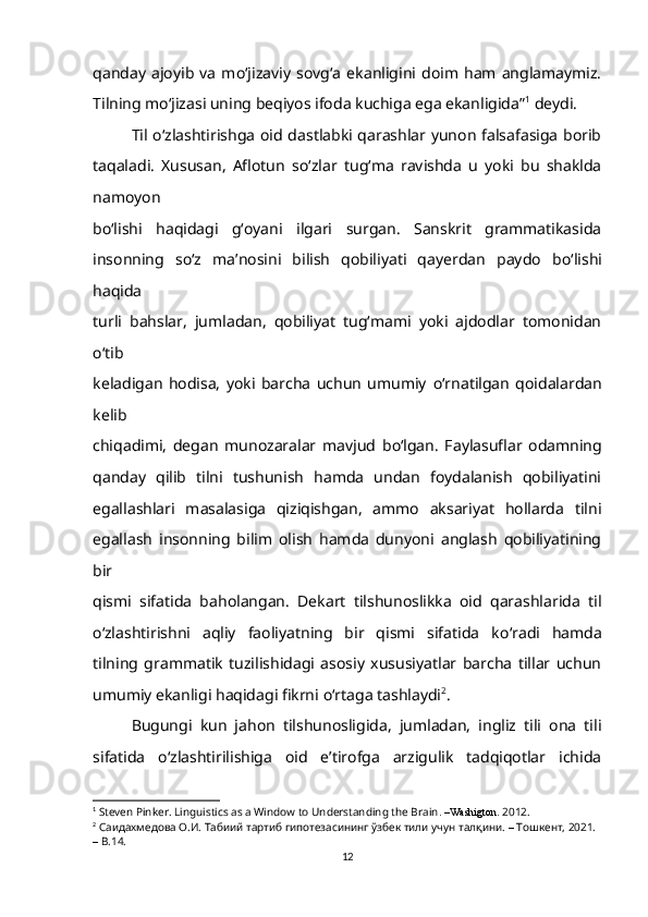 qanday   ajoyib   va   mo‘jizaviy   sovg‘a   ekanligini  doim   ham   anglamaymiz.
Tilning mo‘jizasi uning beqiyos ifoda kuchiga ega ekanligida” 1
 deydi.  
Til   о ‘zlashtirishga oid dastlabki qarashlar yunon falsafasiga borib
taqaladi.   Xususan,   Aflotun   s о ‘zlar   tug‘ma   ravishda   u   yoki   bu   shaklda
namoyon
b о ‘lishi   haqidagi   g‘oyani   ilgari   surgan.   Sanskrit   grammatikasida
insonning   s о ‘z   ma’nosini   bilish   qobiliyati   qayerdan   paydo   b о ‘lishi
haqida
turli   bahslar,   jumladan,   qobiliyat   tug‘mami   yoki   ajdodlar   tomonidan
о ‘tib
keladigan   hodisa,   yoki   barcha   uchun   umumiy   о ‘rnatilgan   qoidalardan
kelib
chiqadimi,   degan   munozaralar   mavjud   b о ‘lgan.   Faylasuflar   odamning
qanday   qilib   tilni   tushunish   hamda   undan   foydalanish   qobiliyatini
egallashlari   masalasiga   qiziqishgan,   ammo   aksariyat   hollarda   tilni
egallash   insonning   bilim   olish   hamda   dunyoni   anglash   qobiliyatining
bir
qismi   sifatida   baholangan.   Dekart   tilshunoslikka   oid   qarashlarida   til
о ‘zlashtirishni   aqliy   faoliyatning   bir   qismi   sifatida   k о ‘radi   hamda
tilning   grammatik   tuzilishidagi   asosiy   xususiyatlar   barcha   tillar   uchun
umumiy ekanligi haqidagi fikrni  о ‘rtaga tashlaydi 2
.
Bugungi   kun   jahon   tilshunosligida,   jumladan,   ingliz   tili   ona   tili
sifatida   o‘zlashtirilishiga   oid   e’tirofga   arzigulik   tadqiqotlar   ichida
1
  Steven Pinker. Linguistics as a Window to Understanding the Brain . –Washigton.  2012. 
2
  Cаидахмедова O.И. Табиий тартиб гипотезасининг ўзбек тили учун талқини.  –  Тошкент, 2021.  
–  B.14.
12 