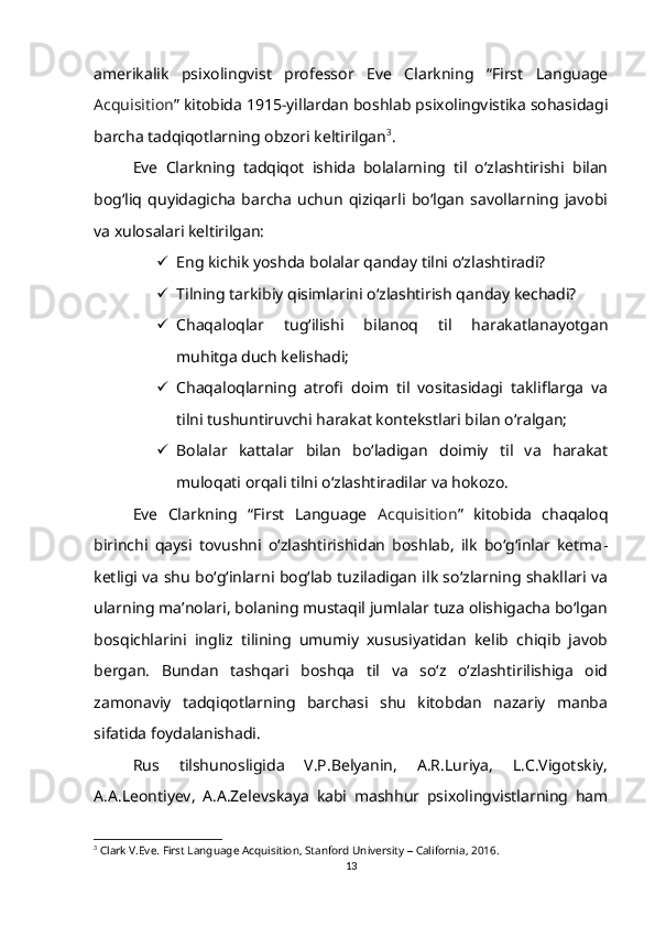 amerikalik   psixolingvist   professor   Eve   Clarkning   “First   Language
Acquisition ” kitobida 1915-yillardan boshlab psixolingvistika sohasidagi
barcha tadqiqotlarning obzori keltirilgan 3
.
Eve   Clarkning   tadqiqot   ishida   bolalarning   til   o‘zlashtirishi   bilan
bog‘liq   quyidagicha   barcha   uchun   qiziqarli   bo‘lgan   savollarning   javobi
va xulosalari keltirilgan:
 Eng kichik yoshda bolalar qanday tilni o‘zlashtiradi?
 Tilning tarkibiy qisimlarini o‘zlashtirish qanday kechadi?
 Chaqaloqlar   tug‘ilishi   bilanoq   til   harakatlanayotgan
muhitga duch kelishadi;
 Chaqaloqlarning   atrofi   doim   til   vositasidagi   takliflarga   va
tilni tushuntiruvchi harakat kontekstlari bilan o‘ralgan;
 Bolalar   kattalar   bilan   bo‘ladigan   doimiy   til   va   harakat
muloqati orqali tilni o‘zlashtiradilar va hokozo.
Eve   Clarkning   “First   Language   Acquisition ”   kitobida   chaqaloq
birinchi   qaysi   tovushni   o‘zlashtirishidan   boshlab,   ilk   bo‘g‘inlar   ketma -
ketligi va shu bo‘g‘inlarni bog‘lab tuziladigan ilk so‘zlarning shakllari va
ularning ma’nolari, bolaning mustaqil jumlalar tuza olishigacha bo‘lgan
bosqichlarini   ingliz   tilining   umumiy   xususiyatidan   kelib   chiqib   javob
bergan.   Bundan   tashqari   boshqa   til   va   so‘z   o‘zlashtirilishiga   oid
zamonaviy   tadqiqotlarning   barchasi   shu   kitobdan   nazariy   manba
sifatida foydalanishadi.
Rus   tilshunosligida   V.P.Belyanin,   A.R.Luriya,   L.C.Vigotskiy,
A.A.Leontiyev,   A.A.Zelevskaya   kabi   mashhur   psixolingvistlarning   ham
3
 Clark V.Eve.  First Languag e  Acquisition, Stanford University  –  California,   2016.
13 