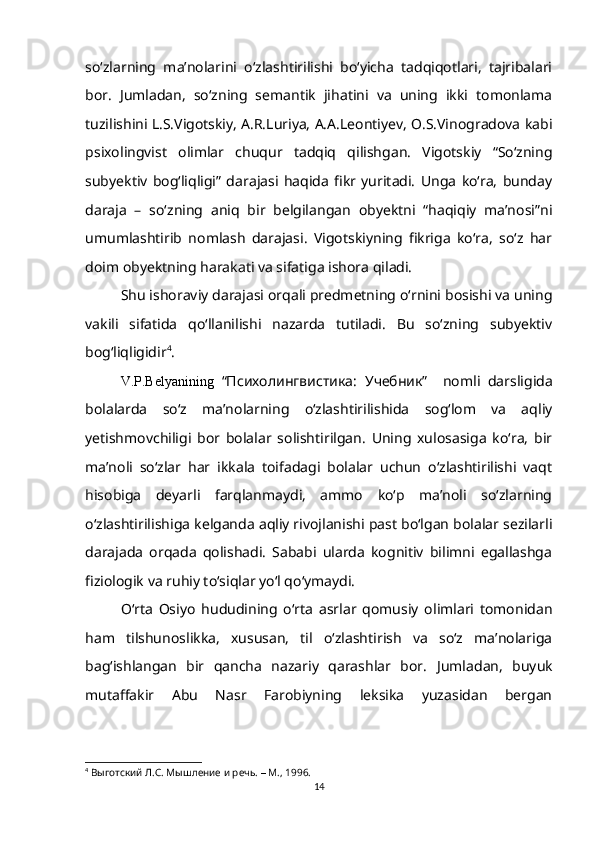 so‘zlarning   ma’nolarini   o‘zlashtirilishi   bo‘yicha   tadqiqotlari,   tajribalari
bor.   Jumladan,   so‘zning   semantik   jihatini   va   uning   ikki   tomonlama
tuzilishini L.S.Vigotskiy, A.R.Luriya, A.A.Leontiyev, O.S.Vinogradova kabi
psixolingvist   olimlar   chuqur   tadqiq   qilishgan.   Vigotskiy   “So‘zning
subyektiv   bog‘liqligi”   darajasi   haqida   fikr   yuritadi.   Unga   ko‘ra,   bunday
daraja   –   so‘zning   aniq   bir   belgilangan   obyektni   “haqiqiy   ma’nosi”ni
umumlashtirib   nomlash   darajasi.   Vigotskiyning   fikriga   ko‘ra,   so‘z   har
doim obyektning harakati va sifatiga ishora qiladi. 
Shu ishoraviy darajasi orqali predmetning o‘rnini bosishi va uning
vakili   sifatida   qo‘llanilishi   nazarda   tutiladi.   Bu   so‘zning   subyektiv
bog‘liqligidir 4
.
V.P.Belyanining   “Психолингвистика:   У чебник”     nomli   darsligida
bolalarda   so‘z   ma’nolarning   o‘zlashtirilishida   sog‘lom   va   aqliy
yetishmovchiligi   bor   bolalar   solishtirilgan.   Uning   xulosasiga   ko‘ra,   bir
ma’noli   so‘zlar   har   ikkala   toifadagi   bolalar   uchun   o‘zlashtirilishi   vaqt
hisobiga   deyarli   farqlanmaydi,   ammo   ko‘p   ma’noli   so‘zlarning
o‘zlashtirilishiga kelganda aqliy rivojlanishi past bo‘lgan bolalar sezilarli
darajada   orqada   qolishadi.   Sababi   ularda   kognitiv   bilimni   egallashga
fiziologik va ruhiy to‘siqlar yo‘l qo‘ymaydi.
O‘rta   Osiyo   hududining   o‘rta   asrlar   qomusiy   olimlari   tomonidan
ham   tilshunoslikka,   xususan,   til   o‘zlashtirish   va   so‘z   ma’nolariga
bag‘ishlangan   bir   qancha   nazariy   qarashlar   bor.   Jumladan,   buyuk
mutaffakir   Abu   Nasr   Farobiyning   leksika   yuzasidan   bergan
4
  Выготский Л.С. Мышление и речь.  –  М., 1996.
14