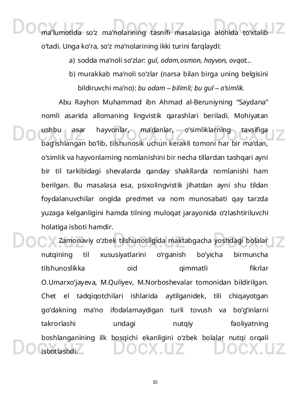 ma’lumotida   so‘z   ma’nolarining   tasnifi   masalasiga   alohida   to‘xtalib
o‘tadi. Unga ko‘ra, so‘z ma’nolarining ikki turini farqlaydi: 
a) sodda ma’noli so‘zlar:  gul, odam,osmon, hayvon, ovqat…
b) murakkab  ma’noli   so‘zlar   (narsa  bilan   birga   uning  belgisini
bildiruvchi ma’no):  bu odam  –  bilimli; bu gul  –  o‘simlik.
Abu   Rayhon   Muhammad   ibn   Ahmad   al-Beruniyning   “Saydana”
nomli   asarida   allomaning   lingvistik   qarashlari   beriladi.   Mohiyatan
ushbu   asar   hayvonlar,   ma’danlar,   o‘simliklarning   tavsifiga
bag‘ishlangan   bo‘lib,   tilshunosik   uchun  kerakli  tomoni  har  bir  ma’dan,
o‘simlik va hayvonlarning nomlanishini bir necha tillardan tashqari ayni
bir   til   tarkibidagi   shevalarda   qanday   shakllarda   nomlanishi   ham
berilgan.   Bu   masalasa   esa,   psixolingvistik   jihatdan   ayni   shu   tildan
foydalanuvchilar   ongida   predmet   va   nom   munosabati   qay   tarzda
yuzaga   kelganligini   hamda   tilning   muloqat   jarayonida   o‘zlashtiriluvchi
holatiga isboti hamdir.
Zamonaviy   o‘zbek   tilshunosligida   maktabgacha   yoshdagi   bolalar
nutqining   til   xususiyatlarini   о‘rganish   bо‘yicha   birmuncha
tilshunoslikka   oid   qimmatli   fikrlar
O.Umarxо‘jayeva,   M.Quliyev,   M.Norboshevalar   tomonidan   bildirilgan.
Chet   el   tadqiqotchilari   ishlarida   aytilganidek,   tili   chiqayotgan
gо‘dakning   ma’no   ifodalamaydigan   turli   tovush   va   bо‘g‘inlarni
takrorlashi   undagi   nutqiy   faoliyatning
boshlanganining   ilk   bosqichi   ekanligini   o‘zbek   bolalar   nutqi   orqali
isbotlashdi.
15 