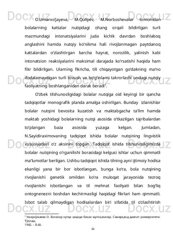 O.Umarxо‘jayeva,   M.Quliyev,   M.Norboshevalar   tomonidan
bolalarning   kattalar   nutqidagi   ohang   orqali   bildirilgan   turli
mazmundagi   intonatsiyalarini   juda   kichik   davrdan   boshlaboq
anglashini   hamda   nutqiy   ko‘nikma   hali   rivojlanmagan   paytdanoq
kattalardan   o‘zlashtirgan   barcha   hayrat,   norozilik,   yalinish   kabi
intonatsion   reaksiyalarini   maksimal   darajada   ko‘rsatishi   haqida   ham
fikr   bildirilgan.   Ularning   fikricha,   tili   chiqayotgan   gо‘dakning   ma’no
ifodalamaydigan   turli   tovush   va   bо‘g‘inlarni   takrorlashi   undagi   nutqiy
faoliyatning boshlanganidan darak beradi 5
.
O‘zbek   tilshunosligidagi   bolalar   nutqiga   oid   keyingi   bir   qancha
tadqiqotlar   monografik   planda   amalga   oshirilgan.   Bunday     izlanishlar
bolalar   nutqini   bevosita   kuzatish   va   maktabgacha   ta’lim   hamda
maktab   yoshidagi   bolalarning   nutqi   asosida   о‘tkazilgan   tajribalardan
tо‘plangan   baza   asosida   yuzaga   kelgan.   Jumladan,
N.Sayidiraximovaning   tadqiqot   ishida   bolalar   nutqining   lingvistik
xususiyatlari   o‘z   aksinini   topgan.   Tadqiqot   ishida   tilshunosligimizda
bolalar nutqining o‘rganilishi borasidagi kelgusi ishlar uchun qimmatli
ma’lumotlar berilgan. Ushbu tadqiqot ishida tilning ayni ijtimoiy hodisa
ekanligi   yana   bir   bor   isbotlangan,   bunga   ko‘ra,   bola   nutqining
rivojlanishi   genetik   omildan   ko‘ra   muloqat   jarayonida   tezroq
rivojlanishi   isbotlangan   va   til   mehnat   faoliyati   bilan   bog‘liq
ontognenezni   boshdan   kechirmasligi   haqidagi   fikrlari   ham   qimmatli.
Isbot   talab   qilmaydigan   hodisalardan   biri   sifatida   til   о‘zlashtirish
5
  Умархўжаева О. Болалар нутқи ҳақида баъзи мулоҳазалар. Самарқанд давлат университети.
Тўплам,
1982. – Б.60.
16 