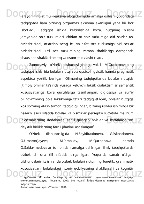 jarayonining stimul - reaksiya aloqadorligida amalga oshishi yuqoridagi
tadqiqotda   ham   o‘zining   o‘zgarmas   aksioma   ekanligini   yana   bir   bor
isbotladi.   Tadqiqot   ishida   keltirilishiga   ko‘ra,   nutqning   о‘sishi
jarayonida   sо‘z   turkumlari   ichidan   ot   so‘z   turkumiga   oid   so‘zlar   tez
о‘zlashtiriladi,   otlardan   sо‘ng   fe’l   va   sifat   so‘z   turkumiga   oid   so‘zlar
o‘zlashtiriladi.   Fe’l   so‘z   turkumining   zamon   shakllariga   qaraganda
shaxs - son shakllari tezroq va osonroq o‘zlashtiriladi. 
Zamonaviy   o‘zbek   tilshunosligining   vakili   M.Qurbonovaning
tadqiqot ishlarida bolalar nutqi sotsiopsixolingvistik hamda pragmatik
aspektda   yoritib   berilgan.   Olimaning   tadqiqotlarida   bolalar   nutqida
ijtimoiy   omillar   ta’sirida   yuzaga   keluvchi   leksik   dialektizmlar   semantik
xususiyatlariga   kо‘ra   guruhlarga   tasniflangan,   diglossiya   va   sun’iy
bilingvizmning   bola   leksikoniga   ta’siri   tadqiq   etilgan,   bolalar   nutqiga
xos sо‘zning atash tomoni tadqiq qilingan, bizning ushbu ishimizga bir
nazariy   asos   sifatida   bolalar   va   о‘smirlar   perseptiv   lug‘atida   mavhum
leksemalarning   ifodalanishi   tahlil   qilingan   bolalar   va   kattalarga   xos
deyktik birliklarning farqli jihatlari asoslangan 6
.
O‘zbek   tilshunosligida   N.Sayidiraximova,   G.Iskandarova,
O.Umarxo‘jayeva,   M.Ismoilov,   M.Qurbonova   hamda
O.Saidaxmedovalar   tomonidan   amalga   oshirilgan   ilmiy   tadqiqotlarda
o‘zbek   tili   ona   tili   sifatida   o‘rganilgan.   Yuqorida   sanab   o‘tilgan
tilshunoslarimiz ishlarida  o‘zbek bolalari nutqining fonetik,  grammatik
xususiyatlari,   bolalardagi   lisoniy   qobilyatning   shakllanishi   va   kognitiv
6
  Қурбонова   М.   Ўзбек   болалар   нутқи   лексикасининг   социопсихолингвистик   тадқиқи.
Филол.фан.номз...дис.   –Тошкент,   2009;   Shu   muallif.   Ўзбек   болалар   нутқининг   прагматик
хусусиятлари.
Филол.фан. докт...дис. – Тошкент, 2018.
17 