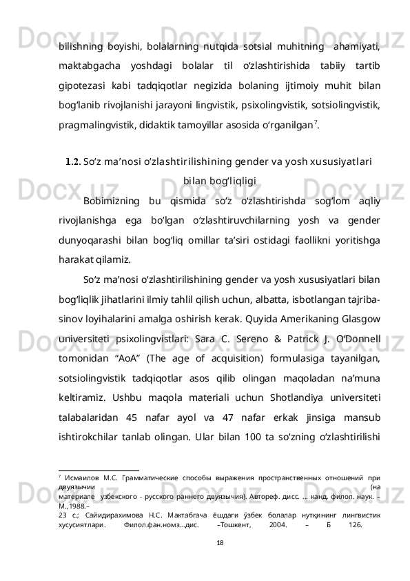 bilishning   boyishi,   bolalarning   nutqida   sotsial   muhitning     ahamiyati,
maktabgacha   yoshdagi   bolalar   til   o‘zlashtirishida   tabiiy   tartib
gipotezasi   kabi   tadqiqotlar   negizida   bolaning   ijtimoiy   muhit   bilan
bog‘lanib rivojlanishi jarayoni lingvistik, psixolingvistik, sotsiolingvistik,
pragmalingvistik, didaktik tamoyillar asosida o‘rganilgan 7
.
1.2.  So‘z ma’nosi o‘zlasht irilishining gender v a y osh xususiy at lari
bilan bog‘liqligi
Bobimizning   bu   qismida   so‘z   o‘zlashtirishda   sog‘lom   aqliy
rivojlanishga   ega   bo‘lgan   o‘zlashtiruvchilarning   yosh   va   gender
dunyoqarashi   bilan   bog‘liq   omillar   ta’siri   ostidagi   faollikni   yoritishga
harakat qilamiz. 
So‘z ma’nosi o‘zlashtirilishining gender va yosh xususiyatlari bilan
bog‘liqlik jihatlarini ilmiy tahlil qilish uchun, albatta, isbotlangan tajriba-
sinov loyihalarini amalga oshirish kerak. Quyida Amerikaning Glasgow
universiteti   psixolingvistlari:   Sara   C.   Sereno   &   Patrick   J.   O‘Donnell
tomonidan   “AoA”   (The   age   of   acquisition)   formulasiga   tayanilgan,
sotsiolingvistik   tadqiqotlar   asos   qilib   olingan   maqoladan   na’muna
keltiramiz.   Ushbu   maqola   materiali   uchun   Shotlandiya   universiteti
talabalaridan   45   nafar   ayol   va   47   nafar   erkak   jinsiga   mansub
ishtirokchilar   tanlab   olingan.   Ular   bilan   100   ta   so‘zning   o‘zlashtirilishi
7
  Исмаилов   М.С.   Грамматические   способы   выражения   пространственных   отношений   при
двуязычии   (на
материале     узбекского   -   русского   раннего   двуязычия).   Автореф.   дисс.   …   канд.   филол.   наук.   –
М . ,1988.–
23   с.;   Сайидирахимова   Н.С.   Мактабгача   ёшдаги   ўзбек   болалар   нутқининг   лингвистик
хусусиятлари.   Филол.фан.номз...дис.   –Тошкент,   2004.   –   Б   126.  
18 