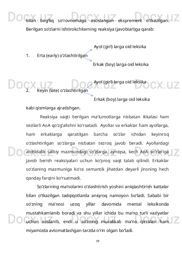 bilan   bog‘liq   so‘rovnomaga   asoslangan   eksprement   o‘tkazilgan.
Berilgan so‘zlarni ishtirokchilarning reaksiya (javoblari)ga qarab:
                                                             Ayol (girl) larga oid leksika
1. Erta (early) o‘zlashtirilgan  
                                                             Erkak (boy) larga oid leksika
                                                             Ayol (girl) larga oid leksika
2. Keyin (late) o‘zlashtirilgan  
                                                              Erkak (boy) larga oid leksika
kabi qismlarga ajratishgan.
Reaksiya   vaqti   berilgan   ma’lumotlarga   nisbatan   ikkalasi   ham
sezilarli AoA qo‘zg‘alishni ko‘rsatadi.  Ayollar va erkaklar ham ayollarga,
ham   erkaklarga   qaratilgan   barcha   so‘zlar   ichidan   keyinroq
o‘zlashtirilgan   so‘zlarga   nisbatan   tezroq   javob   beradi.   Ayollardagi
alohidalik   salbiy   mazmundagi   so‘zlarga,   ayniqsa,   kech   AoA   so‘zlariga
javob   berish   reaksiyalari   uchun   ko‘proq   vaqt   talab   qilindi.   Erkaklar
so‘zlaning   mazmuniga   ko‘ra   semantik   jihatdan   deyarli   jinsning   hech
qanday farqini ko‘rsatmadi.
So‘zlarning ma’nolarini o‘zlashtirish yoshini aniqlashtirish kattalar
bilan   o‘tkazilgan   tadqiqotlarda   aniqroq   namoyon   bo‘ladi.   Sababi   bir
so‘zning   ma’nosi   uzoq   yillar   davomida   mental   leksikonda
mustahkamlanib   boradi   va   shu   yillar   ichida   bu   ma’no   turli   vaziyatlar
uchun   xoslanib,   endi   u   so‘zning   murakkab   ma’no   qirralari   ham
miyamizda avtomatlashgan tarzda o‘rin olgan bo‘ladi. 
19 