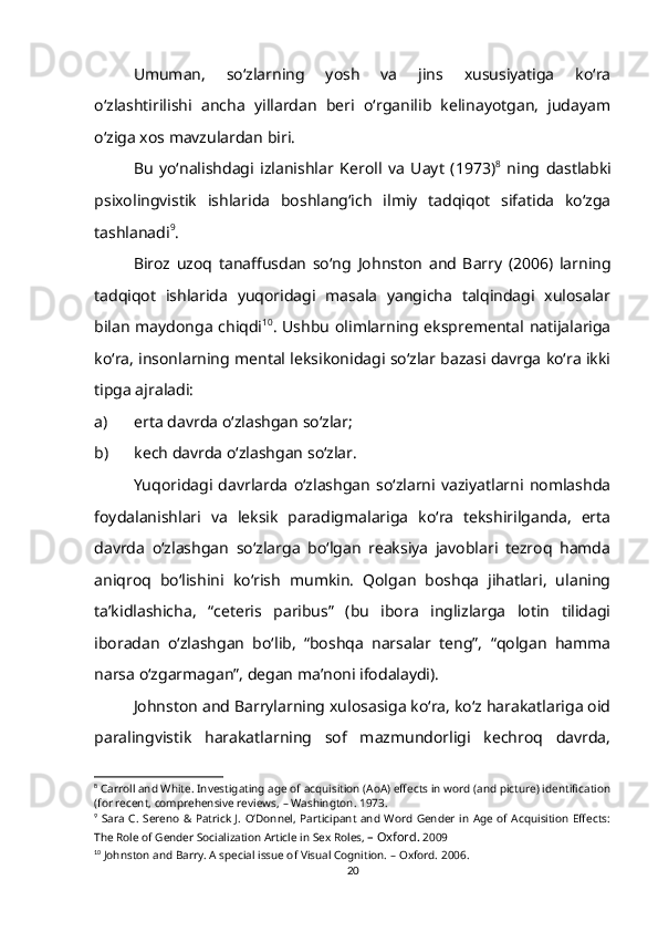 Umuman,   so‘zlarning   yosh   va   jins   xususiyatiga   ko‘ra
o‘zlashtirilishi   ancha   yillardan   beri   o‘rganilib   kelinayotgan,   judayam
o‘ziga xos mavzulardan biri.
Bu   yo‘nalishdagi   izlanishlar   Keroll   va   Uayt   (1973) 8
  ning   dastlabki
psixolingvistik   ishlarida   boshlang‘ich   ilmiy   tadqiqot   sifatida   ko‘zga
tashlanadi 9
.
Biroz   uzoq   tanaffusdan   so‘ng   Johnston   and   Barry   (2006)   larning
tadqiqot   ishlarida   yuqoridagi   masala   yangicha   talqindagi   xulosalar
bilan maydonga chiqdi 10
. Ushbu olimlarning ekspremental natijalariga
ko‘ra, insonlarning mental leksikonidagi so‘zlar bazasi davrga ko‘ra ikki
tipga ajraladi: 
a) erta davrda o‘zlashgan so‘zlar;
b) kech davrda o‘zlashgan so‘zlar.
Yuqoridagi   davrlarda   o‘zlashgan   so‘zlarni   vaziyatlarni   nomlashda
foydalanishlari   va   leksik   paradigmalariga   ko‘ra   tekshirilganda,   erta
davrda   o‘zlashgan   so‘zlarga   bo‘lgan   reaksiya   javoblari   tezroq   hamda
aniqroq   bo‘lishini   ko‘rish   mumkin.   Qolgan   boshqa   jihatlari,   ulaning
ta’kidlashicha,   “ ceteris   paribus”   (bu   ibora   inglizlarga   lotin   tilidagi
iboradan   o‘zlashgan   bo‘lib,   “boshqa   narsalar   teng”,   “qolgan   hamma
narsa o‘zgarmagan”, degan ma’noni ifodalaydi).
Johnston and Barrylarning xulosasiga ko‘ra, ko‘z harakatlariga oid
paralingvistik   harakatlarning   sof   mazmundorligi   kechroq   davrda,
8
 Carroll and White. Investigating age of acquisition (AoA) effects in word (and picture) identification
(for recent, comprehensive reviews,  –  Washington.   1973.
9
  Sara  C.   Sereno   & Patrick  J.   O‘Donnel,  Participant  and   Word  Gender  in  Age  of Acquisition   Effects:
The Role of Gender Socialization Article   in   Sex Roles,  – Oxford.  2009 
10
 Johnston and Barry. A special issue of Visual Cognition.  –  Oxford.   2006.
20 