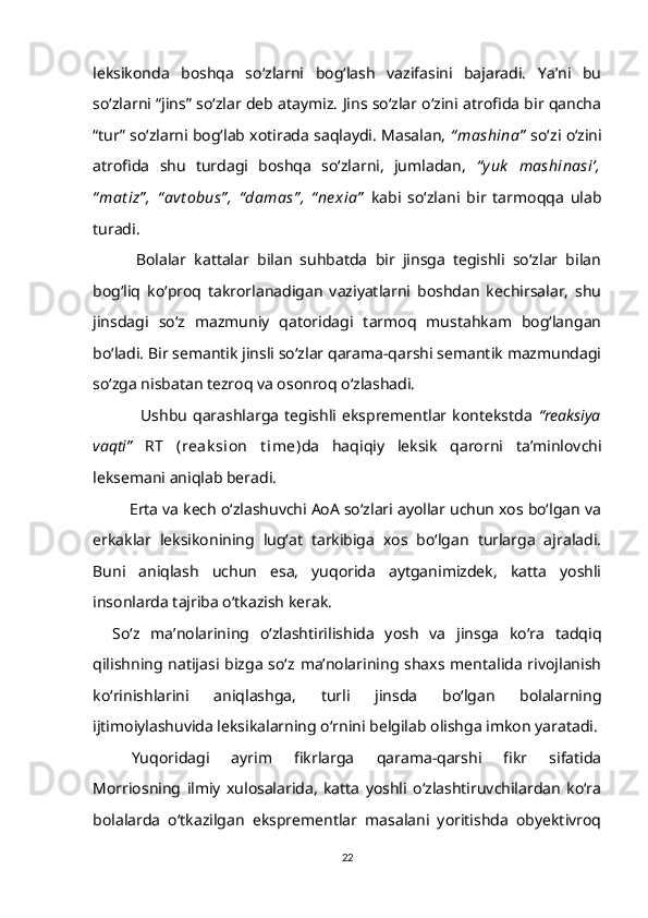 leksikonda   boshqa   so‘zlarni   bog‘lash   vazifasini   bajaradi.   Ya’ni   bu
so‘zlarni “jins” so‘zlar deb ataymiz. Jins so‘zlar o‘zini atrofida bir qancha
“tur” so‘zlarni bog‘lab xotirada saqlaydi. Masalan,   “ mashina”  so‘zi o‘zini
atrofida   shu   turdagi   boshqa   so‘zlarni,   jumladan,   “ y uk   mashinasi’,
“ mat iz” ,   “ avt obus” ,   “ damas” ,   “ ne xia”   kabi   so‘zlani   bir   tarmoqqa   ulab
turadi.
      Bolalar   kattalar   bilan   suhbatda   bir   jinsga   tegishli   so‘zlar   bilan
bog‘liq   ko‘proq   takrorlanadigan   vaziyatlarni   boshdan   kechirsalar,   shu
jinsdagi   so‘z   mazmuniy   qatoridagi   tarmoq   mustahkam   bog‘langan
bo‘ladi. Bir semantik jinsli so‘zlar qarama-qarshi semantik mazmundagi
so‘zga nisbatan tezroq va osonroq o‘zlashadi.
          Ushbu   qarashlarga   tegishli   eksprementlar  kontekstda   “reaksiya
vaqti”   RT   (reak sion   t ime) da   haqiqiy   leksik   qarorni   ta’minlovchi
leksemani aniqlab beradi. 
    Erta va kech o‘zlashuvchi AoA so‘zlari ayollar uchun xos bo‘lgan va
erkaklar   leksikonining   lug‘at   tarkibiga   xos   bo‘lgan   turlarga   ajraladi.
Buni   aniqlash   uchun   esa,   yuqorida   aytganimizdek,   katta   yoshli
insonlarda tajriba o‘tkazish kerak.
So‘z   ma’nolarining   o‘zlashtirilishida   yosh   va   jinsga   ko‘ra   tadqiq
qilishning  natijasi bizga  so‘z  ma’nolarining shaxs mentalida rivojlanish
ko‘rinishlarini   aniqlashga,   turli   jinsda   bo‘lgan   bolalarning
ijtimoiylashuvida leksikalarning o‘rnini belgilab olishga imkon yaratadi.
Yuqoridagi   ayrim   fikrlarga   qarama-qarshi   fikr   sifatida
Morriosning   ilmiy   xulosalarida,   katta   yoshli   o‘zlashtiruvchilardan   ko‘ra
bolalarda   o‘tkazilgan   eksprementlar   masalani   yoritishda   obyektivroq
22 