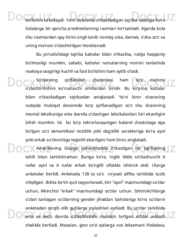 bo‘lishini ta’kidlaydi. Ya’ni bolalarda o‘tkaziladigan tajriba talabiga ko‘ra
bolalarga bir qancha predmetlarning rasmlari ko‘rsatiladi. Agarda bola
shu rasmlardan qay birini ongli tanib nomlay olsa, demak, o‘sha so‘z va
uning ma’nosi o‘zlashtirilgan hisoblanadi. 
Bu   yo‘nalishdagi   tajriba   kattalar   bilan   o‘tkazilsa,   natija   haqqoniy
bo‘lmasligi   mumkin,   sababi,   kattalar   narsalarning   nomini   tanlashda
reaksiya sezgirligi kuchli va faol bo‘lishini ham aytib o‘tadi.
So‘zlarning   qo‘llanilish   chastotasi   ham   so‘z   ma’nosi
o‘zlashtirilishini   ko‘rsatuvchi   omillardan   biridir.   Bu   ko‘proq   kattalar
bilan   o‘tkaziladigan   tajribadan   aniqlanadi.   Ya’ni   biror   shaxsning
nutqida   muloqat   davomida   ko‘p   qo‘llanadigan   so‘z   shu   shaxsning
mental leksikoniga erta davrda o‘zlashgan leksikalardan biri ekanligini
bilish   mumkin.   Va     bu   ko‘p   takrorlanayotgan   baland   chastotaga   ega
bo‘lgan   so‘z   semantikasi   noziklik   yoki   dag‘allik   xarakteriga   ko‘ra   ayol
yoki erkak so‘zlovchiga tegishli ekanligini ham biroz anglatadi.
Amerikaning   Glazgo   universitetida   o‘tkazilgan   bir   tajribaning
tahili   bilan   tanishtiraman.   Bunga   ko‘ra,   ingliz   tilida   so‘zlashuvchi   6
nafar   ayol   va   6   nafar   erkak   ko‘ngilli   sifatida   ishtirok   etdi.   Ularga
anketalar   berildi.   Anketada   138   ta   so‘z     ro‘yxati   alifbo   tartibida   tuzib
chiqilgan. Ikkita bo‘sh quti tayyorlanadi, biri “ayol” mazmunidagi so‘zlar
uchun,   ikkinchisi   “erkak”   mazmunidagi   so‘zlar   uchun.   Ishtirokchilarga
o‘zlari   tanlagan   so‘zlarning   gender   jihatdan   baholariga   ko‘ra   so‘zlarni
anketadan qirqib olib qutilarga  joylashlari aytiladi. Bu so‘zlar tarkibida
erta   va   kech   davrda   o‘zlashtirilishi   mumkin   bo‘lgan   so‘zlar   aralash
shaklda   beriladi.   Masalan,   igna   so‘zi   qizlarga   xos   leksemani   ifodalasa,
23 