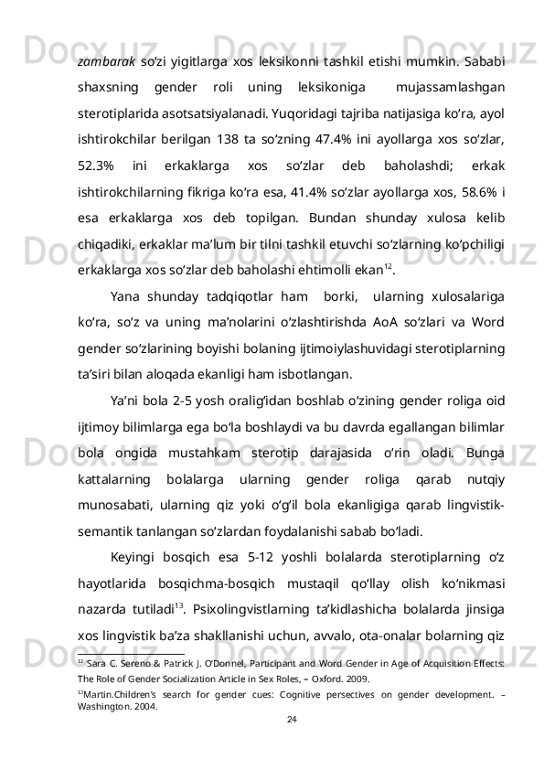 zambarak   so‘zi   yigitlarga   xos   leksikonni   tashkil   etishi   mumkin.   Sababi
shaxsning   gender   roli   uning   leksikoniga     mujassamlashgan
sterotiplarida asotsatsiyalanadi. Yuqoridagi tajriba natijasiga ko‘ra, ayol
ishtirokchilar   berilgan   138   ta   so‘zning   47.4%   ini   ayollarga   xos   so‘zlar,
52.3%   ini   erkaklarga   xos   so‘zlar   deb   baholashdi;   erkak
ishtirokchilarning fikriga ko‘ra esa, 41.4% so‘zlar ayollarga xos, 58.6% i
esa   erkaklarga   xos   deb   topilgan.   Bundan   shunday   xulosa   kelib
chiqadiki, erkaklar ma’lum bir tilni tashkil etuvchi so‘zlarning ko‘pchiligi
erkaklarga xos so‘zlar deb baholashi ehtimolli ekan 12
.
Yana   shunday   tadqiqotlar   ham     borki,     ularning   xulosalariga
ko‘ra,   so‘z   va   uning   ma’nolarini   o‘zlashtirishda   AoA   so‘zlari   va   Word
gender so‘zlarining boyishi bolaning ijtimoiylashuvidagi sterotiplarning
ta’siri bilan aloqada ekanligi ham isbotlangan. 
Ya’ni bola 2-5 yosh oralig‘idan boshlab o‘zining gender roliga oid
ijtimoy bilimlarga ega bo‘la boshlaydi va bu davrda egallangan bilimlar
bola   ongida   mustahkam   sterotip   darajasida   o‘rin   oladi.   Bunga
kattalarning   bolalarga   ularning   gender   roliga   qarab   nutqiy
munosabati,   ularning   qiz   yoki   o‘g‘il   bola   ekanligiga   qarab   lingvistik-
semantik tanlangan so‘zlardan foydalanishi sabab bo‘ladi. 
Keyingi   bosqich   esa   5-12   yoshli   bolalarda   sterotiplarning   o‘z
hayotlarida   bosqichma-bosqich   mustaqil   qo‘llay   olish   ko‘nikmasi
nazarda   tutiladi 13
.   Psixolingvistlarning   ta’kidlashicha   bolalarda   jinsiga
xos lingvistik ba’za shakllanishi uchun, avvalo, ota-onalar bolarning qiz
12
  Sara C. Sereno  & Patrick J. O‘Donnel, Participant and Word Gender in Age of Acquisition Effects:
The Role of Gender Socialization Article   in   Sex Roles,  –  Oxford. 2009.
13
Martin.Children’s   search   for   gender   cues:   Cognitive   persectives   on   gender   development.   –
Washington. 2004.
24 