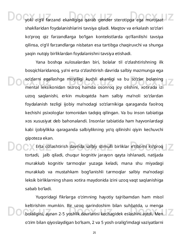 yoki   o‘g‘il   farzand   ekanligiga   qarab   gender   sterotipga   ega   murojaat
shakllaridan foydalanishlarini tavsiya qiladi. Maqtov va erkalash so‘zlari
ko‘proq   qiz   farzandlarga   bo‘lgan   kontekstlarda   qo‘llanilishi   tavsiya
qilinsa, o‘g‘il farzandlarga nisbatan esa tartibga chaqiruvchi va shunga
yaqin nutqiy birliklardan foydalanishni tavsiya etishadi. 
Yana   boshqa   xulosalardan   biri,   bolalar   til   o‘zlashtirishning   ilk
bosqichlaridanoq, ya’ni erta o‘zlashtirish davrida salbiy mazmunga ega
so‘zlarni   egallashga   moyilligi   kuchli   ekanligi   va   bu   so‘zlar   bolaning
mental   leksikonidan   tezroq   hamda   osonroq   joy   olishini,   xotirada   izi
uzoq   saqlanishi,   erkin   muloqatda   ham   salbiy   ma’noli   so‘zlardan
foydalanish   tezligi   ijobiy   ma’nodagi   so‘zlarnikiga   qaraganda   faolroq
kechishi   psixologlar   tomonidan   tadqiq   qilingan.   Va   bu   inson   tabiatiga
xos  xususiyat   deb   bahonalandi.   Insonlar   tabiatida   ham  hayvonlardagi
kabi   ijobiylikka   qaraganda   salbiylikning   yo‘q   qilinishi   qiyin   kechuvchi
gipoteza ekan.
Erta   o‘zlashtirish   davrida   salbiy   stimulli   birliklar   e’tiborni   ko‘proq
tortadi,     jalb   qiladi,   chuqur   kognitiv   jarayon   qayta   ishlanadi,   natijada
murakkab   kognitiv   tarmoqlar   yuzaga   keladi,   mana   shu   miyadagi
murakkab   va   mustahkam   bog‘lanishli   tarmoqlar   salbiy   ma’nodagi
leksik birliklarning shaxs xotira maydonida izini uzoq vaqt saqlanishiga
sabab bo‘ladi. 
Yuqoridagi   fikrlarga   o‘zimning   hayotiy   tajribamdan   ham   misol
keltirishim   mumkin.   Bir   uzoq   qarindoshim   bilan   suhbatda,   u   menga
bolaligini, aynan 2-5 yoshlik davrlarini kechagidek eslashini aytdi. Men
o‘zim bilan qiyoslaydigan bo‘lsam, 2 va 5 yosh oralig‘imdagi vaziyatlarni
25 