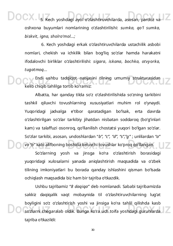                   5.   Kech   yoshdagi   ayol   o‘zlashtiruvchilarda,   asosan,   pardoz   va
oshxona   buyumlari   nomlarining   o‘zlashtirilishi:   sumk a,   qo‘l   sumk a,
bisk vit , igna, sholro‘mol...;
                  6.   Kech   yoshdagi   erkak   o‘zlashtiruvchilarda   ustachilik   asbobi
nomlari,   chekish   va   ichkilik   bilan   bog‘liq   so‘zlar   hamda   harakatni
ifodalovchi   birliklar   o‘zlashtirilishi:   sigara,   isk ana,   bochk a,   ot vyork a,
t ugat moq... 
Endi   ushbu   tadqiqot   natijasini   tilning   umumiy   strukturasidan
kelib chiqib tahlilga tortib ko‘ramiz:
Albatta,   har   qanday   tilda   so‘z   o‘zlashtirilishida   so‘zning   tarkibini
tashkil   qiluvchi   tovushlarning   xususiyatlari   muhim   rol   o‘ynaydi.
Yuqoridagi   jadvalga   e’tibor   qaratadigan   bo‘lsak,   erta   davrda
o‘zlashtirilgan   so‘zlar   tarkibiy   jihatdan   nisbatan   soddaroq   (bo‘g‘inlari
kam)   va   talaffuzi   osonroq,   qo‘llanilish   chostatsi   yuqori   bo‘lgan   so‘zlar.
So‘zlar tarkibi, asosan, undoshlardan “ b”, “c”, “d”, “s”,”g”   ; unlilardan   “a”
va “o”  kabi alifboning boshida keluvchi tovushlar ko‘proq qo‘llangan. 
So‘zlarning   yosh   va   jinsga   ko‘ra   o‘zlashtirish   borasidagi
yuqoridagi   xulosalarni   yanada   aniqlashtirish   maqsadida   va   o‘zbek
tilining   imkoniyatlari   bu   borada   qanday   ishlashini   qisman   bo‘lsada
ochiqlash maqsadida biz ham bir tajriba o‘tkazdik. 
Ushbu tajribamiz   “ 8 daqiqa”   deb nomlanadi. Sababi tajribamizda
sakkiz   daqiqalik   vaqt   mobaynida   til   o‘zlashtiruvchilarning   lug‘at
boyligini   so‘z   o‘zlashtirish   yoshi   va   jinsiga   ko‘ra   tahlil   qilishda   kasb
so‘zlarni   chegaralab   oldik.   Bunga   ko‘ra   uch   toifa   yoshdagi   guruhlarda
tajriba o‘tkazildi:
30 