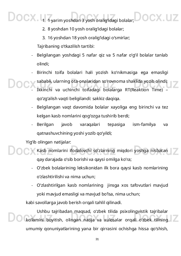 1. 1 yarim yoshdan 3 yosh oralig‘idagi bolalar;
2. 8 yoshdan 10 yosh oralig‘idagi bolalar;
3. 16 yoshdan 18 yosh oralig‘idagi o‘smirlar;
           Tajribaning o‘tkazilish tartibi:
- Belgilangan   yoshdagi   5   nafar   qiz   va   5   nafar   o‘g‘il   bolalar   tanlab
olindi;
- Birinchi   toifa   bolalari   hali   yozish   ko‘nikmasiga   ega   emasligi
sababli, ularning ota-onalaridan so‘rovnoma shaklida yozib olindi;
- Ikkinchi   va   uchinchi   toifadagi   bolalarga   RT(Reaktion   Time)   –
qo‘zg‘alish vaqti beligilandi: sakkiz daqiqa.
- Belgilangan   vaqt   davomida   bolalar   xayoliga   eng   birinchi   va   tez
kelgan kasb nomlarini qog‘ozga tushirib berdi;
- Berilgan   javob   varaqalari   tepasiga   ism-familya   va
qatnashuvchining yoshi yozib qo‘yildi;
Yig‘ib olingan natijalar:
- Kasb   nomlarini   ifodalovchi   so‘zlarning   miqdori   yoshga   nisbatan
qay darajada o‘sib borishi va qaysi omilga ko‘ra;
- O‘zbek   bolalarining  leksikonidan   ilk   bora   qaysi  kasb  nomlarining
o‘zlashtirilishi va nima uchun;
- O‘zlashtirilgan   kasb   nomlarining     jinsga   xos   tafovutlari   mavjud
yoki mavjud emasligi va mavjud bo‘lsa, nima uchun;
kabi savollarga javob berish orqali tahlil qilinadi.
Ushbu   tajribadan   maqsad,   o‘zbek   tilida   psixolingvistik   tajribalar
ko‘lamini   boyitish,   olingan   natija   va   xulosalar   orqali   o‘zbek   tilining
umumiy   qonuniyatlarining   yana   bir   qirrasini   ochishga   hissa   qo‘shish,
31 