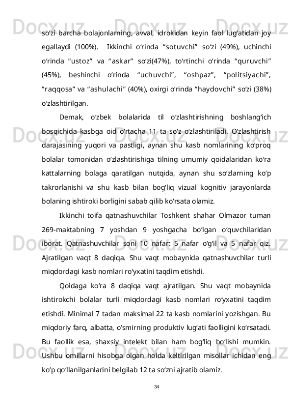 so‘zi   barcha   bolajonlarning,   avval,   idrokidan   keyin   faol   lug‘atidan   joy
egallaydi   (100%).     Ikkinchi   o‘rinda   “ sot uv chi”   so‘zi   (49%),   uchinchi
o‘rinda   “ ust oz”   va   “ ask ar”   so‘zi(47%),   to‘rtinchi   o‘rinda   “ quruv chi”
(45%),   beshinchi   o‘rinda   “ uchuv chi” ,   “ oshpaz” ,   “ polit siy achi” ,
“ raqqosa”  va  “ ashulachi”  (40%), oxirgi o‘rinda  “ hay dov chi”  so‘zi (38%)
o‘zlashtirilgan. 
Demak,   o‘zbek   bolalarida   til   o‘zlashtirishning   boshlang‘ich
bosqichida   kasbga   oid   o‘rtacha   11   ta   so‘z   o‘zlashtiriladi.   O‘zlashtirish
darajasining   yuqori   va   pastligi,   aynan   shu   kasb   nomlarining   ko‘proq
bolalar   tomonidan   o‘zlashtirishiga   tilning   umumiy   qoidalaridan   ko‘ra
kattalarning   bolaga   qaratilgan   nutqida,   aynan   shu   so‘zlarning   ko‘p
takrorlanishi   va   shu   kasb   bilan   bog‘liq   vizual   kognitiv   jarayonlarda
bolaning ishtiroki borligini sabab qilib ko‘rsata olamiz. 
Ikkinchi   toifa   qatnashuvchilar   Toshkent   shahar   Olmazor   tuman
269-maktabning   7   yoshdan   9   yoshgacha   bo‘lgan   o‘quvchilaridan
iborat.   Qatnashuvchilar   soni   10   nafar:   5   nafar   o‘g‘il   va   5   nafar   qiz.
Ajratilgan   vaqt   8   daqiqa.   Shu   vaqt   mobaynida   qatnashuvchilar   turli
miqdordagi kasb nomlari ro‘yxatini taqdim etishdi.
Qoidaga   ko‘ra   8   daqiqa   vaqt   ajratilgan.   Shu   vaqt   mobaynida
ishtirokchi   bolalar   turli   miqdordagi   kasb   nomlari   ro‘yxatini   taqdim
etishdi. Minimal 7 tadan maksimal 22 ta kasb nomlarini yozishgan. Bu
miqdoriy farq, albatta, o‘smirning produktiv lug‘ati faolligini ko‘rsatadi.
Bu   faollik   esa,   shaxsiy   intelekt   bilan   ham   bog‘liq   bo‘lishi   mumkin.
Ushbu   omillarni   hisobga   olgan   holda   keltirilgan   misollar   ichidan   eng
ko‘p qo‘llanilganlarini belgilab 12 ta so‘zni ajratib olamiz.
34 