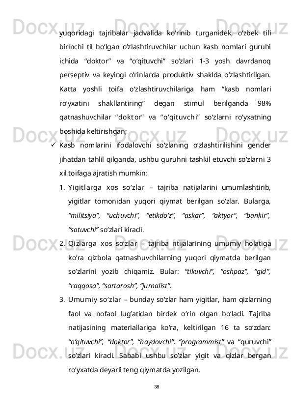 yuqoridagi   tajribalar   jadvalida   ko‘rinib   turganidek,   o‘zbek   tili
birinchi   til   bo‘lgan   o‘zlashtiruvchilar   uchun   kasb   nomlari   guruhi
ichida   “doktor”   va   “o‘qituvchi”   so‘zlari   1-3   yosh   davrdanoq
perseptiv   va   keyingi   o‘rinlarda   produktiv   shaklda   o‘zlashtirilgan.
Katta   yoshli   toifa   o‘zlashtiruvchilariga   ham   “kasb   nomlari
ro‘yxatini   shakllantiring”   degan   stimul   berilganda   98%
qatnashuvchilar   “ dok t or”   va   “ o‘qit uv chi”   so‘zlarni   ro‘yxatning
boshida keltirishgan;
 Kasb   nomlarini   ifodalovchi   so‘zlaning   o‘zlashtirilishini   gender
jihatdan tahlil qilganda, ushbu guruhni tashkil etuvchi so‘zlarni 3
xil toifaga ajratish mumkin:
1. Y igit larga   xos   so‘zlar   –   tajriba   natijalarini   umumlashtirib,
yigitlar   tomonidan   yuqori   qiymat   berilgan   so‘zlar.   Bularga,
“militsiya”,   “uchuvchi”,   “etikdo‘z”,   “askar”,   “aktyor”,   “bankir”,
“sotuvchi”  so‘zlari kiradi.
2. Qizlarga   xos   so‘zlar   –   tajriba   ntijalarining   umumiy   holatiga
ko‘ra   qizbola   qatnashuvchilarning   yuqori   qiymatda   berilgan
so‘zlarini   yozib   chiqamiz.   Bular:   “tikuvchi”,   “oshpaz”,   “gid”,
“raqqosa”, “sartarosh”, “jurnalist”.
3. Umumiy  so‘zlar   – bunday so‘zlar ham yigitlar, ham qizlarning
faol   va   nofaol   lug‘atidan   birdek   o‘rin   olgan   bo‘ladi.   Tajriba
natijasining   materiallariga   ko‘ra,   keltirilgan   16   ta   so‘zdan:
“o‘qituvchi”,   “doktor”,   “haydovchi”,   “programmist”   va   “quruvchi”
so‘zlari   kiradi.   Sababi   ushbu   so‘zlar   yigit   va   qizlar   bergan
ro‘yxatda deyarli teng qiymatda yozilgan.
38 