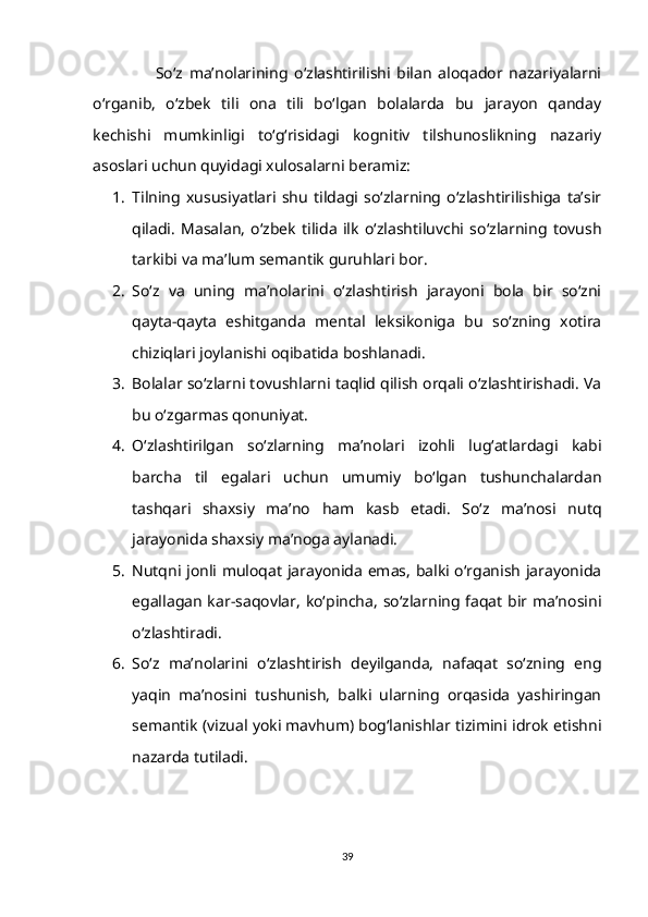                     So‘z   ma’nolarining   o‘zlashtirilishi   bilan   aloqador   nazariyalarni
o‘rganib,   o‘zbek   tili   ona   tili   bo‘lgan   bolalarda   bu   jarayon   qanday
kechishi   mumkinligi   to‘g‘risidagi   kognitiv   tilshunoslikning   nazariy
asoslari uchun quyidagi xulosalarni beramiz:
1. Tilning   xususiyatlari   shu   tildagi   so‘zlarning   o‘zlashtirilishiga   ta’sir
qiladi.   Masalan,   o‘zbek   tilida   ilk   o‘zlashtiluvchi   so‘zlarning   tovush
tarkibi va ma’lum semantik guruhlari bor.
2. So‘z   va   uning   ma’nolarini   o‘zlashtirish   jarayoni   bola   bir   so‘zni
qayta-qayta   eshitganda   mental   leksikoniga   bu   so‘zning   xotira
chiziqlari joylanishi oqibatida boshlanadi.
3. Bolalar so‘zlarni tovushlarni taqlid qilish orqali o‘zlashtirishadi. Va
bu o‘zgarmas qonuniyat. 
4. O‘zlashtirilgan   so‘zlarning   ma’nolari   izohli   lug‘atlardagi   kabi
barcha   til   egalari   uchun   umumiy   bo‘lgan   tushunchalardan
tashqari   shaxsiy   ma’no   ham   kasb   etadi.   So‘z   ma’nosi   nutq
jarayonida shaxsiy ma’noga aylanadi.
5. Nutqni jonli muloqat jarayonida emas, balki o‘rganish jarayonida
egallagan kar-saqovlar, ko‘pincha, so‘zlarning faqat bir ma’nosini
o‘zlashtiradi. 
6. So‘z   ma’nolarini   o‘zlashtirish   deyilganda,   nafaqat   so‘zning   eng
yaqin   ma’nosini   tushunish,   balki   ularning   orqasida   yashiringan
semantik (vizual yoki mavhum) bog‘lanishlar tizimini idrok etishni
nazarda tutiladi.
39 