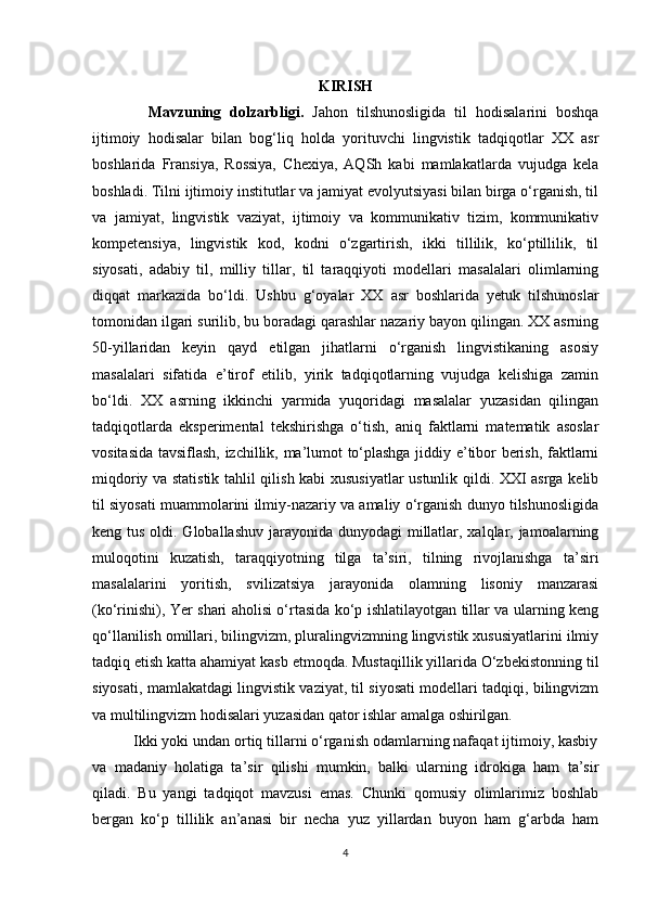 KIRISH
    Mavzuning   dolzarbligi.   Jahon   tilshunosligida   til   hodisalarini   boshqa
ijtimoiy   hodisalar   bilan   bog‘liq   holda   yorituvchi   lingvistik   tadqiqotlar   XX   asr
boshlarida   Fransiya,   Rossiya,   Chexiya,   AQSh   kabi   mamlakatlarda   vujudga   kela
boshladi. Tilni ijtimoiy institutlar va jamiyat evolyutsiyasi bilan birga o‘rganish, til
va   jamiyat,   lingvistik   vaziyat,   ijtimoiy   va   kommunikativ   tizim,   kommunikativ
kompetensiya,   lingvistik   kod,   kodni   o‘zgartirish,   ikki   tillilik,   ko‘ptillilik,   til
siyosati,   adabiy   til,   milliy   tillar,   til   taraqqiyoti   modellari   masalalari   olimlarning
diqqat   markazida   bo‘ldi.   Ushbu   g‘oyalar   XX   asr   boshlarida   yetuk   tilshunoslar
tomonidan ilgari surilib, bu boradagi qarashlar nazariy bayon qilingan. XX asrning
50-yillaridan   keyin   qayd   etilgan   jihatlarni   o‘rganish   lingvistikaning   asosiy
masalalari   sifatida   e’tirof   etilib,   yirik   tadqiqotlarning   vujudga   kelishiga   zamin
bo‘ldi.   XX   asrning   ikkinchi   yarmida   yuqoridagi   masalalar   yuzasidan   qilingan
tadqiqotlarda   eksperimental   tekshirishga   o‘tish,   aniq   faktlarni   matematik   asoslar
vositasida tavsiflash, izchillik, ma’lumot to‘plashga jiddiy e’tibor berish, faktlarni
miqdoriy va statistik tahlil qilish kabi xususiyatlar ustunlik qildi. XXI asrga kelib
til siyosati muammolarini ilmiy-nazariy va amaliy o‘rganish dunyo tilshunosligida
keng tus oldi. Globallashuv jarayonida dunyodagi  millatlar, xalqlar, jamoalarning
muloqotini   kuzatish,   taraqqiyotning   tilga   ta’siri,   tilning   rivojlanishga   ta’siri
masalalarini   yoritish,   svilizatsiya   jarayonida   olamning   lisoniy   manzarasi
(ko‘rinishi), Yer shari aholisi o‘rtasida ko‘p ishlatilayotgan tillar va ularning keng
qo‘llanilish omillari, bilingvizm, pluralingvizmning lingvistik xususiyatlarini ilmiy
tadqiq etish katta ahamiyat kasb etmoqda. Mustaqillik yillarida O‘zbekistonning til
siyosati, mamlakatdagi lingvistik vaziyat, til siyosati modellari tadqiqi, bilingvizm
va multilingvizm hodisalari yuzasidan qator ishlar amalga oshirilgan. 
          Ikki yoki undan ortiq tillarni o‘rganish odamlarning nafaqat ijtimoiy, kasbiy
va   madaniy   holatiga   ta’sir   qilishi   mumkin,   balki   ularning   idrokiga   ham   ta’sir
qiladi.   Bu   yangi   tadqiqot   mavzusi   emas.   Chunki   qomusiy   olimlarimiz   boshlab
bergan   ko‘p   tillilik   an’anasi   bir   necha   yuz   yillardan   buyon   ham   g‘arbda   ham
4 