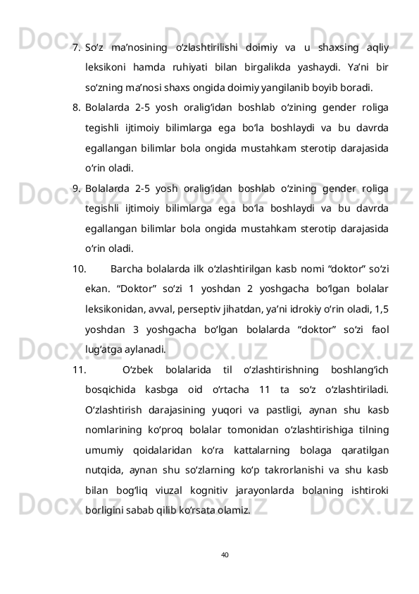 7. So‘z   ma’nosining   o‘zlashtirilishi   doimiy   va   u   shaxsing   aqliy
leksikoni   hamda   ruhiyati   bilan   birgalikda   yashaydi.   Ya’ni   bir
so‘zning ma’nosi shaxs ongida doimiy yangilanib boyib boradi.
8. Bolalarda   2-5   yosh   oralig‘idan   boshlab   o‘zining   gender   roliga
tegishli   ijtimoiy   bilimlarga   ega   bo‘la   boshlaydi   va   bu   davrda
egallangan   bilimlar   bola   ongida   mustahkam   sterotip   darajasida
o‘rin oladi.
9. Bolalarda   2-5   yosh   oralig‘idan   boshlab   o‘zining   gender   roliga
tegishli   ijtimoiy   bilimlarga   ega   bo‘la   boshlaydi   va   bu   davrda
egallangan   bilimlar   bola   ongida   mustahkam   sterotip   darajasida
o‘rin oladi.
10. Barcha   bolalarda  ilk   o‘zlashtirilgan   kasb  nomi  “doktor”  so‘zi
ekan.   “Doktor”   so‘zi   1   yoshdan   2   yoshgacha   bo‘lgan   bolalar
leksikonidan, avval, perseptiv jihatdan, ya’ni idrokiy o‘rin oladi, 1,5
yoshdan   3   yoshgacha   bo‘lgan   bolalarda   “doktor”   so‘zi   faol
lug‘atga aylanadi. 
11.   O‘zbek   bolalarida   til   o‘zlashtirishning   boshlang‘ich
bosqichida   kasbga   oid   o‘rtacha   11   ta   so‘z   o‘zlashtiriladi.
O‘zlashtirish   darajasining   yuqori   va   pastligi,   aynan   shu   kasb
nomlarining   ko‘proq   bolalar   tomonidan   o‘zlashtirishiga   tilning
umumiy   qoidalaridan   ko‘ra   kattalarning   bolaga   qaratilgan
nutqida,   aynan   shu   so‘zlarning   ko‘p   takrorlanishi   va   shu   kasb
bilan   bog‘liq   viuzal   kognitiv   jarayonlarda   bolaning   ishtiroki
borligini sabab qilib ko‘rsata olamiz.
40 