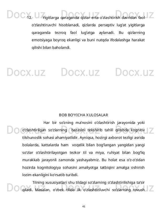 12.   Yigitlarga   qaraganda   qizlar   erta   o‘zlashtirish   davridan   faol
o‘zlashtiruvchi   hisoblanadi,   qizlarda   perseptiv   lug‘at   yigitlarga
qaraganda   tezroq   faol   lug‘atga   aylanadi.   Bu   qizlarning
emotsiyaga   boyroq   ekanligi   va   buni   nutqda   ifodalashga   harakat
qilishi bilan baholandi. 
BOB BO‘Y ICHA  X ULOSA LA R
                  Har   bir   so‘zning   ma’nosini   o‘zlashtirish   jarayonida   yoki
o‘zlashtirilgan   so‘zlarning     bazasini   tekshirib   tahlil   qilishda   kognitiv
tilshunoslik sohasi ahamiyatlidir. Ayniqsa, hozirgi axborot tezligi asrida
bolalarda,   kattalarda   ham     voqelik   bilan   bog‘langan   yangidan   yangi
so‘zlar   o‘zlashtirilayotgan   tezkor   til   va   miya,   ruhiyat   bilan   bog‘liq
murakkab   jarayonli   zamonda   yashayabmiz.   Bu   holat   esa   o‘z-o‘zidan
hozirda   kognitologiya   sohasini   amaliyotga   tatbiqini   amalga   oshirish
lozim ekanligini ko‘rsatib turibdi. 
                Tilning xususiyatlari shu  tildagi so‘zlarning o‘zlashtirilishiga ta’sir
qiladi.   Masalan,   o‘zbek   tilida   ilk   o‘zlashtiriluvchi   so‘zlarning   tovush
41 