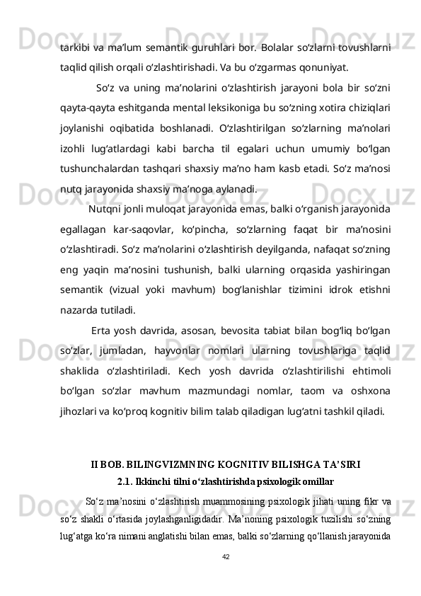 tarkibi va ma’lum semantik  guruhlari bor.   Bolalar so‘zlarni tovushlarni
taqlid qilish orqali o‘zlashtirishadi. Va bu o‘zgarmas qonuniyat. 
                So‘z   va   uning   ma’nolarini   o‘zlashtirish   jarayoni   bola   bir   so‘zni
qayta-qayta eshitganda mental leksikoniga bu so‘zning xotira chiziqlari
joylanishi   oqibatida   boshlanadi.   O‘zlashtirilgan   so‘zlarning   ma’nolari
izohli   lug‘atlardagi   kabi   barcha   til   egalari   uchun   umumiy   bo‘lgan
tushunchalardan  tashqari shaxsiy  ma’no  ham kasb  etadi.  So‘z ma’nosi
nutq jarayonida shaxsiy ma’noga aylanadi.
          Nutqni jonli muloqat jarayonida emas, balki o‘rganish jarayonida
egallagan   kar-saqovlar,   ko‘pincha,   so‘zlarning   faqat   bir   ma’nosini
o‘zlashtiradi. So‘z ma’nolarini o‘zlashtirish deyilganda, nafaqat so‘zning
eng   yaqin   ma’nosini   tushunish,   balki   ularning   orqasida   yashiringan
semantik   (vizual   yoki   mavhum)   bog‘lanishlar   tizimini   idrok   etishni
nazarda tutiladi.
                Erta   yosh   davrida,   asosan,   bevosita   tabiat   bilan   bog‘liq   bo‘lgan
so‘zlar,   jumladan,   hayvonlar   nomlari   ularning   tovushlariga   taqlid
shaklida   o‘zlashtiriladi.   Kech   yosh   davrida   o‘zlashtirilishi   ehtimoli
bo‘lgan   so‘zlar   mavhum   mazmundagi   nomlar,   taom   va   oshxona
jihozlari va ko‘proq kognitiv bilim talab qiladigan lug‘atni tashkil qiladi.
II BOB. BILINGVIZMNING KOGNITIV BILISHGA TA’SIRI
2.1.  Ikkinchi tilni o zlashtirishda psixologik omillarʻ
So‘z   ma ’ nosini   o‘zlashtirish   muammosining   psixologik   jihati   uning   fikr   va
so‘z   shakli   o‘rtasida   joylashganligidadir.   Ma’noning   psixologik   tuzilishi   so‘zning
lug‘atga ko‘ra nimani anglatishi bilan emas, balki so‘zlarning qo‘llanish jarayonida
42 