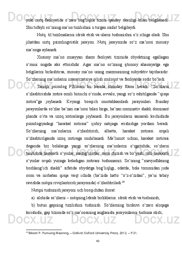 yoki   nutq   faoliyatida   o‘zaro   bog‘liqlik   tizimi   qanday   ekanligi   bilan   belgilanadi.
Shu tufayli so‘zning ma’no tuzilishini u turgan muhit belgilaydi. 
Nutq  til tuzilmalarini idrok etish va ularni tushunishni o‘z ichiga oladi. Shu
jihatdan   nutq   psixolingvistik   jarayon.   Nutq   jarayonida   so‘z   ma’nosi   xususiy
ma’noga aylanadi. 
Xususiy   ma’no   muayyan   shaxs   faoliyati   tizimida   obyektning   egallagan
o‘rnini   ongida   aks   ettirishdir.   Agar   ma’no   so‘zning   ijtimoiy   ahamiyatga   ega
belgilarini   birlashtirsa,   xususiy   ma’no   uning   mazmunining   subyektiv   tajribasidir.
So‘zlarning ma’nolarini intererizatsiya qilish muloqot va faoliyatda sodir bo‘ladi.
Taniqli   psixolog   P.Bloom   bu   borada   shunday   fikrni   beradi:   “So‘zlarni
o‘zlashtirishda xotira omili birinchi o‘rinda, avvalo, yangi so‘z eshitilganda “qisqa
xotira”ga   joylanadi.   Keyingi   bosqich   mustahkamlash   jarayonlari.   Bunday
jarayonlarda so‘zlar ba’zan ma’nosi bilan birga, ba’zan nominativ shakli dominant
planda   o‘rta   va   uzoq   xotiralarga   joylanadi.   Bu   jarayonlarni   samarali   kechishida
psixologiyadagi   “harakat   xotirasi”   ijobiy   natijaga   erishishga   yordam   beradi.
So‘zlarning   ma’nolarini   o‘zlashtirish,   albatta,   harakat   xotirasi   orqali
o‘zlashtirilganda   uzoq   xotiraga   muhrlanadi.   Ma’lumot   uchun,   harakat   xotirasi
deganda   biz   bolalarga   yangi   so‘zlarning   ma’nolarini   o‘rgatishda,   so‘zlarni
tanitishda harakatli o‘yinlar, mashg‘ulotlar, rasm chizish va bo‘yash, rolli-harakatli
o‘yinlar   orqali   yuzaga   keladigan   xotirani   tushunamiz.   So‘zning   “mavjudlikning
boshlang‘ich   shakli”   sifatida   obyektga   bog‘liqligi,   odatda,   bola   tomonidan   juda
oson   va   nisbatan   qisqa   vaqt   ichida   (ba’zida   hatto   “o‘z-o‘zidan”,   ya’ni   tabiiy
ravishda nutqni rivojlantirish jarayonida) o‘zlashtiriladi. 14
Nutqni tushunish jarayoni uch bosqichdan iborat: 
a) alohida so‘zlarni – nutqning leksik birliklarini  idrok etish va tushunish;
b) butun   gapning   tuzilishini   tushinish.   So‘zlarning   birikuvi   o‘zaro   aloqaga
kirishishi, gap tizimida so‘z ma’nosining anglanishi jarayonlarini tushuna olish;
14
  Bloom P. Pursuing Meaning.  –  Oxford: Oxford University Press, 2012.  –  P.31.
43