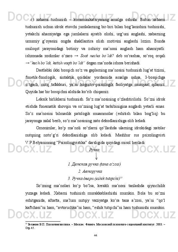 c) xabarni   tushunish   –   kommunikatsiyaning   amalga   oshishi.   Butun   xabarni
tushunish uchun idrok etuvchi jumlalarning bir-biri bilan bog‘lanishini  tushinishi,
yetakchi   ahamiyatga   ega   jumlalarni   ajratib   olishi,   urg‘uni   anglashi,   xabarning
umumiy   g‘oyasini   ongda   shakllantira   olish   motivini   anglashi   lozim.   Bunda
muloqot   jarayonidagi   botiniy   va   zohiriy   ma’noni   anglash   ham   ahamiyatli:
i shxonada   xodimlar   o‘zaro   →   Soat   necha   bo‘ldi?   deb   so‘rashsa,   so‘roq   orqali
→”kech bo‘ldi, ketish vaqti bo‘ldi”  degan ma’noda ishora berishadi.
Dastlabki ikki bosqich so‘z va gaplarning ma’nosini tushunish lug‘at tizimi,
fonetik-fonologik,   sintaktik   qoidalar   yordamida   amalga   oshsa,   3-bosqichga
o‘tgach,   nutq   tafakkuri,   ya’ni   kognitiv-psixologik   faoliyatga   murojaat   qilamiz.
Quyida har bir bosqichni alohida ko‘rib chiqamiz.
Leksik  birliklarni   tushunish.  So‘z ma’nosining  o‘zlashtirilishi.  So‘zni  idrok
etishda   fonematik   shovqin   va   so‘zning   lug‘at   tarkibinigina   anglash   yetarli   emas.
So‘z   ma’nosini   bilmaslik   patologik   muammolar   (eshitish   bilan   bog‘liq)   bu
jarayonga xalal berib, so‘z ma’nosining xato dekodlanishiga olib keladi. 
Omonimlar,   ko‘p   ma’noli   so‘zlarni   qo‘llashda   ularning   idrokidagi   xatolar
nutqning   noto‘g‘ri   dekodlanishiga   olib   keladi.   Mashhur   rus   psixolingvisti
V.P.Belyaninning “Psixolingvistika” darsligida quyidagi misol beriladi:
Ручка
1. Детская ручка ( tana   a ’ zosi )
2. Авторучка
3. Ручка двери ( eshik   tutqichi ) 15
So‘zning   ma’nolari   ko‘p   bo‘lsa,   kerakli   ma’noni   tanlashda   qiyinchilik
yuzaga   keladi.   Xabarni   tushinish   murakkablashishi   mumkin.   Bola   bu   so‘zni
eshitganida,   albatta,   ma’lum   nutqiy   vaziyatga   ko‘ra   tana   a’zosi,   ya’ni   “qo‘l
kaftchasi”ni ham, “avtoruchka”ni ham, “eshik tutqichi”ni ham tushunishi mumkin.
15
  Белянин В.П. Психолингвистика. – Москва: Флинта. Московский психолого-социальний институт. 2003. –
Стр.45.
44 