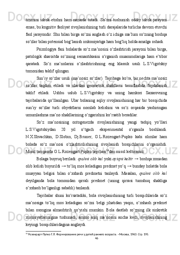 tizimini   idrok   etishni   ham   nazarda   tutadi.   So‘zni   tushunish   oddiy   idrok   jarayoni
emas, bu kognitiv faoliyat rivojlanishining turli darajalarida turlicha davom etuvchi
faol jarayondir. Shu bilan birga so‘zni anglash o‘z ichiga ma’lum so‘zning boshqa
so‘zlar bilan potensial bog‘lanish imkoniyatiga ham bog‘liq holda amalga oshadi.
Psixologiya fani bolalarda so‘z ma’nosini o‘zlashtirish jarayoni bilan birga,
patologik   sharoitda   so‘zning   semantikasini   o‘rganish   muammolariga   ham   e’tibor
qaratadi.   So‘z   ma’nolarini   o‘zlashtirishning   eng   klassik   usuli   L.S.Vigotskiy
tomonidan taklif qilingan. 
Sun’iy so‘zlar usuli (ma’nosiz so‘zlar). Tajribaga ko‘ra, bir nechta ma’nosiz
so‘zlar   taqdim   etiladi   va   ulardan   geometrik   shakllarni   tasniflashda   foydalanish
taklif   etiladi.   Ushbu   uslub   L.S.Vigotskiy   va   uning   hamkori   Saxarovning
tajribalarida   qo‘llanilgan.   Ular   bolaning   aqliy   rivojlanishining   har   bir   bosqichida
sun’iy   so‘zlar   turli   obyektlarni   nomlab   kelishini   va   so‘z   orqasida   yashiringan
umumlashma ma’no shakllarining o‘zgarishini ko‘rsatib beradilar.
So‘z   ma’nosining   ontogenezda   rivojlanishining   yangi   tadqiq   yo‘llari
L.S.Vigotskiydan   20   yil   o‘tgach   eksperimental   o‘rganila   boshlandi.
N.X.Shvachkin,   D.Slobin,   Dj.Bruner,   G.L.Rozengart-Pupko   kabi   olimlar   ham
bolada   so‘z   ma’nosi   o‘zlashtirilishining   rivojlanish   bosqichlarini   o‘rganishdi.
Misol tariqasida G.L. Rozengart-Pupko tajribasi 16
dan misol keltiramiz:
Bolaga buyruq beriladi:  qushni olib kel  yoki  ayiqni keltir →  boshqa xonadan
olib kelish buyurildi → to‘liq mos keladigan predmet yo‘q → bunday holatda bola
muayyan   belgisi   bilan   o‘xshash   predmetni   tanlaydi.   Masalan,   qushni   olib   kel
deyilganda   bola   tomonidan   qirrali   predmet   (uning   qirrasi   tumshuq   shakliga
o‘xshash bo‘lganligi sababli)   tanlandi.
Tajribalar   shuni   ko‘rsatadiki,   bola   rivojlanishining   turli   bosqichlarida   so‘z
ma’nosiga   to‘liq   mos   keladigan   so‘zni   belgi   jihatidan   yaqin,   o‘xshash   predmet
bilan   osongina   almashtirib   qo‘yishi   mumkin.   Bola   dastlab   so‘zning   ilk   sinkretik
xususiyatlarinigina   tushunadi,   ammo   aniq   ma’nosini   ancha   kech,   rivojlanishining
keyingi bosqichlaridagina anglaydi.
16
 Розенрарт-Пупко Г.Л. Формирование речи у детей раннего возраста. –Москва, 1963. Стр. 195.
46 