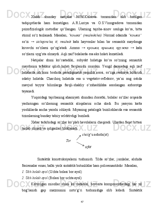 Xuddi   shunday   natijalar   M.M.Kolsova   tomonidan   olib   borilgan
tadqiqotlarda   ham   kuzatilgan.   A.R.Luriya   va   O.S.Vinogradova   tomonidan
psixofiziologik   metodlar   qo‘llangan.   Ularning   tajriba-sinov   usuliga   ko‘ra,   bitta
stimul so‘z tanlanadi.  Masalan,  “кошка” (mushukcha).  Normal odamda  “кошка”
so‘zi   →   sichqoncha,   it,   mushuk   kabi   hayvonlar   bilan   bir   semantik   maydonga
kiruvchi   so‘zlarni   qo‘zg‘atadi.   Ammo   →   крошка,   крышка,   кружка   →   kabi
so‘zlarni uyg‘ota olmaydi. Aqli zaif bolalarda esa aks holati kuzatiladi. 
Natijalar   shuni   ko‘rsatadiki,   subyekt   holatiga   ko‘ra   so‘zning   semantik
maydonini   tafakkur   qilish   holati   farqlanishi   mumkin.   Yengil   darajadagi   aqli   zaif
bolalarda   ish   kuni   boshida   paradigmatik   yaqinlik   asosi,   so‘zga   reaksiya   bildirish
odatiy   holatda.   Charchoq   holatida   esa   u   vegetativ-refleksiv,   ya’ni   ong   ostida
mavjud   tayyor   bilimlarga   farqli-shakliy   o‘xshashlikka   asoslangan   axborotga
tayanadi. 
Yuqoridagi   tajribaning  ahamiyati   shundan  iboratki,  bolalar  so‘zlar   orqasida
yashiringan   so‘zlarning   semantik   aloqalarini   ocha   oladi.   Bu   jarayon   katta
yoshlilarda ancha yaxshi  ishlaydi. Miyaning patalogik buzilishlarida esa semantik
tizimlarning bunday tabiiy selektivligi buziladi. 
Xabar tarkibidagi so‘zlar ko‘plab havolalarni chaqiradi. Ulardan faqat bittasi
tanlab olinadi va qolganlari bloklanadi. 
                                                         cholg ‘u asbobi(ot)
                                                 Tor
                                                            sifat
                  Sintaktik   konstruksiyalarni   tushunish.   Tilda   so‘zlar,   j umlalar,   alohida
frazemalar emas, balki yirik sintaktik butunliklar ham polisemantikdir. Masalan, 
1. Uch bolali ayol  (Uchta bolasi bor ayol)
2. Uch bolali ayol  (Bolasi bor uchta ayol)
Keltirilgan   misollar   shuni   ko‘rsatadiki,   bevosita   komponentlardagi   har   xil
bog‘lanish   gap   mazmunini   noto‘g‘ri   tushunishga   olib   keladi.   Sintaktik
47 