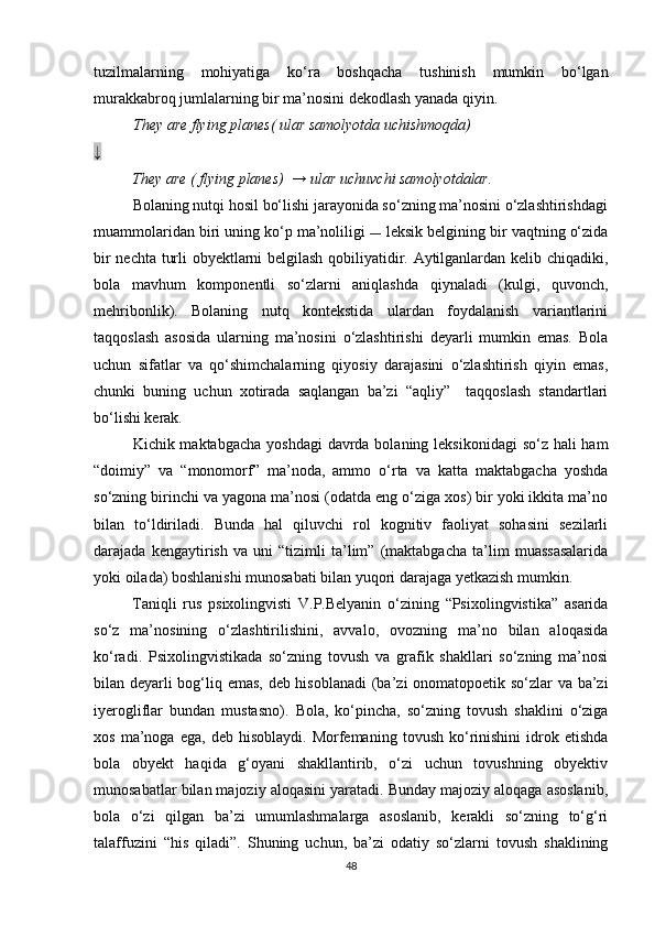 tuzilmalarning   mohiyatiga   ko‘ra   boshqacha   tushinish   mumkin   bo‘lgan
murakkabroq jumlalarning bir ma’nosini dekodlash yanada qiyin.
They are flying planes( ular samolyotda uchishmoqda)
↓
They are ( flying planes)  → ular uchuvchi samolyotdalar.  
          Bolaning nutqi hosil bo‘lishi jarayonida so‘zning ma’nosini o‘zlashtirishdagi
muammolaridan biri uning ko‘p ma’noliligi  —  leksik belgining bir vaqtning o‘zida
bir nechta turli obyektlarni belgilash qobiliyatidir. Aytilganlardan kelib chiqadiki,
bola   mavhum   komponentli   so‘zlarni   aniqlashda   qiynaladi   (kulgi,   quvonch,
mehribonlik).   Bolaning   nutq   kontekstida   ulardan   foydalanish   variantlarini
taqqoslash   asosida   ularning   ma’nosini   o‘zlashtirishi   deyarli   mumkin   emas.   Bola
uchun   sifatlar   va   qo‘shimchalarning   qiyosiy   darajasini   o‘zlashtirish   qiyin   emas,
chunki   buning   uchun   xotirada   saqlangan   ba’zi   “aqliy”     taqqoslash   standartlari
bo‘lishi kerak.
Kichik maktabgacha  yoshdagi  davrda bolaning leksikonidagi  so‘z hali  ham
“doimiy”   va   “monomorf”   ma’noda,   ammo   o‘rta   va   katta   maktabgacha   yoshda
so‘zning birinchi va yagona ma’nosi (odatda eng o‘ziga xos) bir yoki ikkita ma’no
bilan   to‘ldiriladi.   Bunda   hal   qiluvchi   rol   kognitiv   faoliyat   sohasini   sezilarli
darajada   kengaytirish   va   uni   “tizimli   ta’lim”   (maktabgacha   ta’lim   muassasalarida
yoki oilada) boshlanishi munosabati bilan yuqori darajaga yetkazish mumkin.
Taniqli   rus   psixolingvisti   V.P.Belyanin   o‘zining   “Psixolingvistika”   asarida
so‘z   ma’nosining   o‘zlashtirilishini,   avvalo,   ovozning   ma’no   bilan   aloqasida
ko‘radi.   Psixolingvistikada   so‘zning   tovush   va   grafik   shakllari   so‘zning   ma’nosi
bilan deyarli bog‘liq emas, deb hisoblanadi  (ba’zi onomatopoetik so‘zlar va ba’zi
iyerogliflar   bundan   mustasno).   Bola,   ko‘pincha,   so‘zning   tovush   shaklini   o‘ziga
xos   ma’noga   ega,   deb   hisoblaydi.   Morfemaning   tovush   ko‘rinishini   idrok   etishda
bola   obyekt   haqida   g‘oyani   shakllantirib,   o‘zi   uchun   tovushning   obyektiv
munosabatlar bilan majoziy aloqasini yaratadi. Bunday majoziy aloqaga asoslanib,
bola   o‘zi   qilgan   ba’zi   umumlashmalarga   asoslanib,   kerakli   so‘zning   to‘g‘ri
talaffuzini   “his   qiladi”.   Shuning   uchun,   ba’zi   odatiy   so‘zlarni   tovush   shaklining
48 