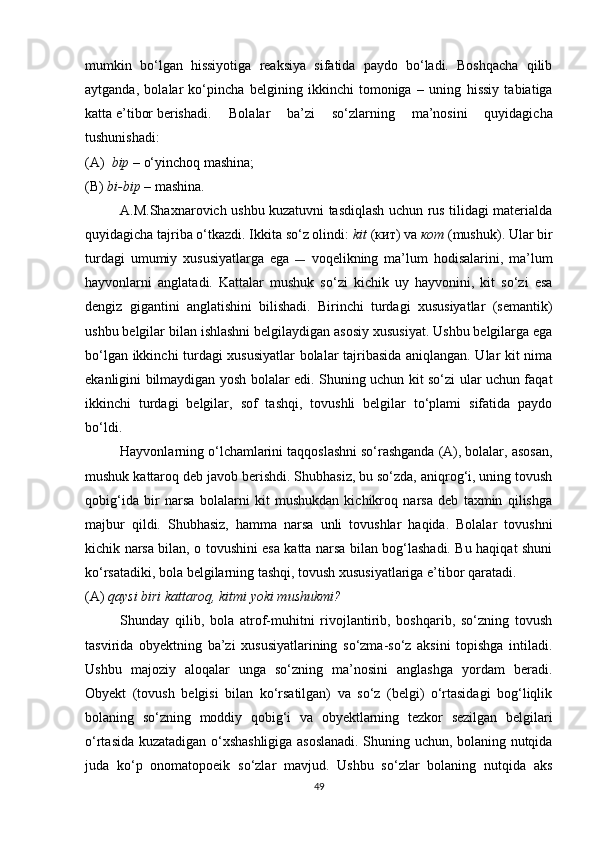 mumkin   bo‘lgan   hissiyotiga   reaksiya   sifatida   paydo   bo‘ladi.   Boshqacha   qilib
aytganda,   bolalar   ko‘pincha   belgining   ikkinchi   tomoniga   –   uning   hissiy   tabiatiga
katta e’tibor berishadi. Bolalar   ba’zi   so‘zlarning   ma’nosini   quyidagicha
tushunishadi:
(A)   bip  – o‘yinchoq mashina;
(B)  bi-bip  – mashina.
A.M.Shaxnarovich ushbu kuzatuvni tasdiqlash uchun rus tilidagi materialda
quyidagicha tajriba o‘tkazdi. Ikkita so‘z olindi:  kit  ( кит ) va  кот   (mushuk). Ular bir
turdagi   umumiy   xususiyatlarga   ega   —   voqelikning   ma’lum   hodisalarini,   ma’lum
hayvonlarni   anglatadi.   Kattalar   mushuk   so‘zi   kichik   uy   hayvonini,   kit   so‘zi   esa
dengiz   gigantini   anglatishini   bilishadi.   Birinchi   turdagi   xususiyatlar   (semantik)
ushbu belgilar bilan ishlashni belgilaydigan asosiy xususiyat. Ushbu belgilarga ega
bo‘lgan ikkinchi turdagi xususiyatlar  bolalar tajribasida aniqlangan. Ular kit nima
ekanligini bilmaydigan yosh bolalar edi. Shuning uchun kit so‘zi ular uchun faqat
ikkinchi   turdagi   belgilar,   sof   tashqi,   tovushli   belgilar   to‘plami   sifatida   paydo
bo‘ldi.
Hayvonlarning o‘lchamlarini taqqoslashni so‘rashganda (A), bolalar, asosan,
mushuk kattaroq deb javob berishdi. Shubhasiz, bu so‘zda, aniqrog‘i, uning tovush
qobig‘ida   bir   narsa   bolalarni   kit   mushukdan   kichikroq   narsa   deb   taxmin   qilishga
majbur   qildi.   Shubhasiz,   hamma   narsa   unli   tovushlar   haqida.   Bolalar   tovushni
kichik narsa bilan, o tovushini esa katta narsa bilan bog‘lashadi. Bu haqiqat shuni
ko‘rsatadiki, bola belgilarning tashqi, tovush xususiyatlariga e’tibor qaratadi.
(A)  qaysi biri kattaroq, kitmi yoki mushukmi?
Shunday   qilib,   bola   atrof-muhitni   rivojlantirib,   boshqarib,   so‘zning   tovush
tasvirida   obyektning   ba’zi   xususiyatlarining   so‘zma-so‘z   aksini   topishga   intiladi.
Ushbu   majoziy   aloqalar   unga   so‘zning   ma’nosini   anglashga   yordam   beradi.
Obyekt   (tovush   belgisi   bilan   ko‘rsatilgan)   va   so‘z   (belgi)   o‘rtasidagi   bog‘liqlik
bolaning   so‘zning   moddiy   qobig‘i   va   obyektlarning   tezkor   sezilgan   belgilari
o‘rtasida kuzatadigan o‘xshashligiga asoslanadi. Shuning uchun, bolaning nutqida
juda   ko‘p   onomatopoeik   so‘zlar   mavjud.   Ushbu   so‘zlar   bolaning   nutqida   aks
49 