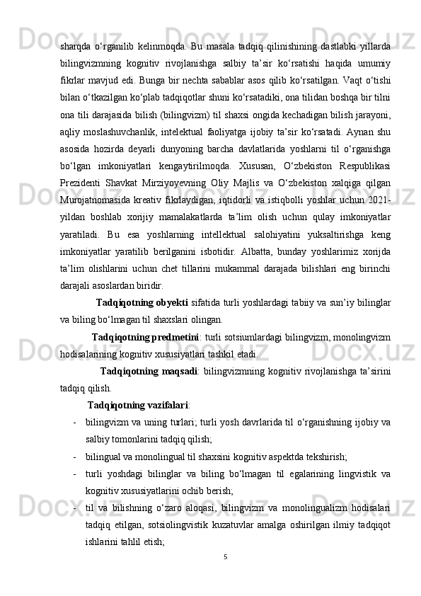 sharqda   o‘rganilib   kelinmoqda.   Bu   masala   tadqiq   qilinishining   dastlabki   yillarda
bilingvizmning   kognitiv   rivojlanishga   salbiy   ta’sir   ko‘rsatishi   haqida   umumiy
fikrlar mavjud edi. Bunga bir nechta sabablar  asos qilib ko‘rsatilgan. Vaqt o‘tishi
bilan o‘tkazilgan ko‘plab tadqiqotlar shuni ko‘rsatadiki, ona tilidan boshqa bir tilni
ona tili darajasida bilish (bilingvizm) til shaxsi ongida kechadigan bilish jarayoni,
aqliy   moslashuvchanlik,   intelektual   faoliyatga   ijobiy   ta’sir   ko‘rsatadi.   Aynan   shu
asosida   hozirda   deyarli   dunyoning   barcha   davlatlarida   yoshlarni   til   o‘rganishga
bo‘lgan   imkoniyatlari   kengaytirilmoqda.   Xususan,   O‘zbekiston   Respublikasi
Prezidenti   Shavkat   Mirziyoyevning   Oliy   Majlis   va   O‘zbekiston   xalqiga   qilgan
Murojatnomasida   kreativ   fikrlaydigan,   iqtidorli   va   istiqbolli   yoshlar   uchun   2021-
yildan   boshlab   xorijiy   mamalakatlarda   ta’lim   olish   uchun   qulay   imkoniyatlar
yaratiladi.   Bu   esa   yoshlarning   intellektual   salohiyatini   yuksaltirishga   keng
imkoniyatlar   yaratilib   berilganini   isbotidir.   Albatta,   bunday   yoshlarimiz   xorijda
ta’lim   olishlarini   uchun   chet   tillarini   mukammal   darajada   bilishlari   eng   birinchi
darajali asoslardan biridir.
               Tadqiqotning obyekti  sifatida turli yoshlardagi tabiiy va sun’iy bilinglar
va biling bo‘lmagan til shaxslari olingan.
            Tadqiqotning predmetini : turli sotsiumlardagi bilingvizm, monolingvizm
hodisalarining kognitiv xususiyatlari tashkil etadi. 
                      Tadqiqotning   maqsadi :   bilingvizmning   kognitiv   rivojlanishga   ta’sirini
tadqiq qilish.
           Tadqiqotning vazifalari :  
- bilingvizm va uning turlari; turli yosh davrlarida til o‘rganishning ijobiy va
salbiy tomonlarini tadqiq qilish;
- bilingual va monolingual til shaxsini kognitiv aspektda tekshirish; 
- turli   yoshdagi   bilinglar   va   biling   bo‘lmagan   til   egalarining   lingvistik   va
kognitiv xususiyatlarini ochib berish;
- til   va   bilishning   o‘zaro   aloqasi,   bilingvizm   va   monolingualizm   hodisalari
tadqiq   etilgan,   sotsiolingvistik   kuzatuvlar   amalga   oshirilgan   ilmiy   tadqiqot
ishlarini tahlil etish;
5 