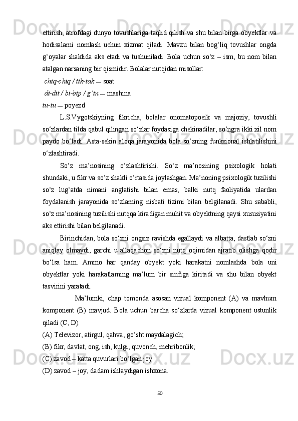 ettirish, atrofdagi dunyo tovushlariga taqlid qilish va shu bilan birga obyektlar va
hodisalarni   nomlash   uchun   xizmat   qiladi.   Mavzu   bilan   bog‘liq   tovushlar   ongda
g‘oyalar   shaklida   aks   etadi   va   tushuniladi.   Bola   uchun   so‘z   –   ism,   bu   nom   bilan
atalgan narsaning bir qismidir. Bolalar nutqidan misollar:
 chiq-chiq / tik-tak   —  soat
  di-dit / bi-bip / g‘in   —  mashina
tu-tu  —  poyezd
L.S.Vygotskiyning   fikricha,   bolalar   onomatopoeik   va   majoziy,   tovushli
so‘zlardan tilda qabul qilingan so‘zlar foydasiga chekinadilar, so‘ngra ikki xil nom
paydo  bo‘ladi.   Asta-sekin   aloqa   jarayonida   bola   so‘zning  funksional   ishlatilishini
o‘zlashtiradi.
So‘z   ma’nosining   o‘zlashtirishi.   So‘z   ma’nosining   psixologik   holati
shundaki, u fikr va so‘z shakli o‘rtasida joylashgan. Ma’noning psixologik tuzilishi
so‘z   lug‘atda   nimani   anglatishi   bilan   emas,   balki   nutq   faoliyatida   ulardan
foydalanish   jarayonida   so‘zlarning   nisbati   tizimi   bilan   belgilanadi.   Shu   sababli,
so‘z ma’nosining tuzilishi nutqqa kiradigan muhit va obyektning qaysi xususiyatini
aks ettirishi bilan belgilanadi.
Birinchidan, bola so‘zni ongsiz ravishda egallaydi va albatta, dastlab so‘zni
aniqlay   olmaydi,   garchi   u   allaqachon   so‘zni   nutq   oqimidan   ajratib   olishga   qodir
bo‘lsa   ham.   Ammo   har   qanday   obyekt   yoki   harakatni   nomlashda   bola   uni
obyektlar   yoki   harakatlarning   ma’lum   bir   sinfiga   kiritadi   va   shu   bilan   obyekt
tasvirini yaratadi.
                    Ma’lumki,   chap   tomonda   asosan   vizual   komponent   (A)   va   mavhum
komponent   (B)   mavjud.   Bola   uchun   barcha   so‘zlarda   vizual   komponent   ustunlik
qiladi (C, D).
(A) Televizor, atirgul, qahva, go‘sht maydalagich;
(B) fikr, davlat, ong, ish, kulgi, quvonch, mehribonlik;
(C) zavod – katta quvurlari bo‘lgan joy.
(D) zavod  –  joy, dadam ishlaydigan ishxona.
50 