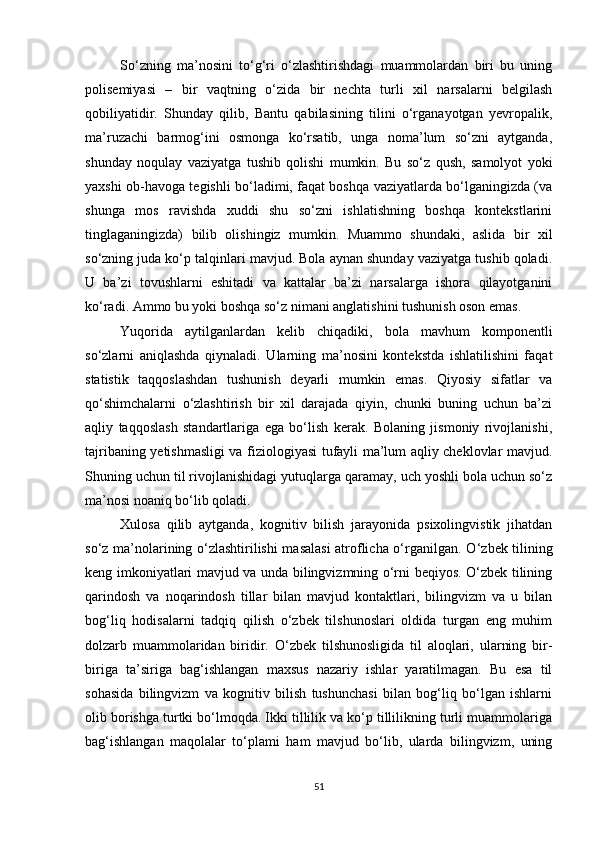 So‘zning   ma’nosini   to‘g‘ri   o‘zlashtirishdagi   muammolardan   biri   bu   uning
polisemiyasi   –   bir   vaqtning   o‘zida   bir   nechta   turli   xil   narsalarni   belgilash
qobiliyatidir.   Shunday   qilib,   Bantu   qabilasining   tilini   o‘rganayotgan   yevropalik,
ma’ruzachi   barmog‘ini   osmonga   ko‘rsatib,   unga   noma’lum   so‘zni   aytganda,
shunday   noqulay   vaziyatga   tushib   qolishi   mumkin.   Bu   so‘z   qush,   samolyot   yoki
yaxshi ob-havoga tegishli bo‘ladimi, faqat boshqa vaziyatlarda bo‘lganingizda (va
shunga   mos   ravishda   xuddi   shu   so‘zni   ishlatishning   boshqa   kontekstlarini
tinglaganingizda)   bilib   olishingiz   mumkin.   Muammo   shundaki,   aslida   bir   xil
so‘zning juda ko‘p talqinlari mavjud. Bola aynan shunday vaziyatga tushib qoladi.
U   ba’zi   tovushlarni   eshitadi   va   kattalar   ba’zi   narsalarga   ishora   qilayotganini
ko‘radi. Ammo bu yoki boshqa so‘z nimani anglatishini tushunish oson emas.
Yuqorida   aytilganlardan   kelib   chiqadiki,   bola   mavhum   komponentli
so‘zlarni   aniqlashda   qiynaladi.   Ularning   ma’nosini   kontekstda   ishlatilishini   faqat
statistik   taqqoslashdan   tushunish   deyarli   mumkin   emas.   Qiyosiy   sifatlar   va
qo‘shimchalarni   o‘zlashtirish   bir   xil   darajada   qiyin,   chunki   buning   uchun   ba’zi
aqliy   taqqoslash   standartlariga   ega   bo‘lish   kerak.   Bolaning   jismoniy   rivojlanishi,
tajribaning yetishmasligi va fiziologiyasi tufayli ma’lum aqliy cheklovlar mavjud.
Shuning uchun til rivojlanishidagi yutuqlarga qaramay, uch yoshli bola uchun so‘z
ma’nosi noaniq bo‘lib qoladi.
Xulosa   qilib   aytganda,   kognitiv   bilish   jarayonida   psixolingvistik   jihatdan
so‘z ma’nolarining o‘zlashtirilishi masalasi atroflicha o‘rganilgan. O ‘zbek tilining
keng imkoniyatlari mavjud va unda bilingvizmning o‘rni beqiyos. O‘zbek tilining
qarindosh   va   noqarindosh   tillar   bilan   mavjud   kontaktlari,   bilingvizm   va   u   bilan
bog‘liq   hodisalarni   tadqiq   qilish   o‘zbek   tilshunoslari   oldida   turgan   eng   muhim
dolzarb   muammolaridan   biridir.   O‘zbek   tilshunosligida   til   aloqlari,   ularning   bir-
biriga   ta’siriga   bag‘ishlangan   maxsus   nazariy   ishlar   yaratilmagan.   Bu   esa   til
sohasida   bilingvizm   va   kognitiv   bilish   tushunchasi   bilan   bog‘liq   bo‘lgan   ishlarni
olib borishga turtki bo‘lmoqda. Ikki tillilik va ko‘p tillilikning turli muammolariga
bag‘ishlangan   maqolalar   to‘plami   ham   mavjud   bo‘lib,   ularda   bilingvizm,   uning
51 