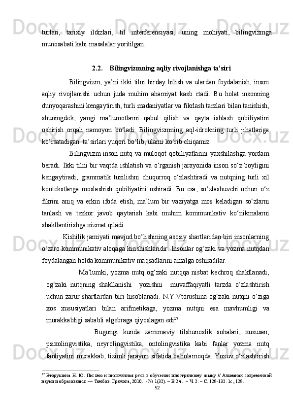 turlari,   tarixiy   ildizlari,   til   interferensiyasi,   uning   mohiyati,   bilingvizmga
munosabati kabi masalalar yoritilgan .
2.2. Bilingvizmning aqliy rivojlanishga ta’siri 
                      Bilingvizm,   ya’ni   ikki   tilni   birday   bilish   va  ulardan   foydalanish,   inson
aqliy   rivojlanishi   uchun   juda   muhim   ahamiyat   kasb   etadi.   Bu   holat   insonning
dunyoqarashini kengaytirish, turli madaniyatlar va fikrlash tarzlari bilan tanishish,
shuningdek,   yangi   ma’lumotlarni   qabul   qilish   va   qayta   ishlash   qobiliyatini
oshirish   orqali   namoyon   bo‘ladi.   Bilingvizmning   aql-idrokning   turli   jihatlariga
ko‘rsatadigan  ta’sirlari yuqori bo‘lib, ularni ko‘rib chiqamiz.
                       Bilingvizm inson nutq va muloqot qobiliyatlarini yaxshilashga yordam
beradi. Ikki tilni bir vaqtda ishlatish va o‘rganish jarayonida inson so‘z boyligini
kengaytiradi,   grammatik   tuzilishni   chuqurroq   o‘zlashtiradi   va   nutqning   turli   xil
kontekstlarga   moslashish   qobiliyatini   oshiradi.   Bu   esa,   so‘zlashuvchi   uchun   o‘z
fikrini   aniq   va   erkin   ifoda   etish,   ma’lum   bir   vaziyatga   mos   keladigan   so‘zlarni
tanlash   va   tezkor   javob   qaytarish   kabi   muhim   kommunikativ   ko‘nikmalarni
shakllantirishga xizmat qiladi.
           Kishilik jamiyati mavjud bo‘lishining asosiy shartlaridan biri insonlarning
o‘zaro kommunikativ aloqaga kirishishlaridir. Insonlar og‘zaki va yozma nutqdan
foydalangan holda kommunikativ maqsadlarini amalga oshiradilar. 
                        Ma’lumki,   yozma   nutq   og‘zaki   nutqqa   nisbat   kechroq   shakllanadi,
og‘zaki   nutqning   shakllanishi     yozishni     muvaffaqiyatli   tarzda   o‘zlashtirish
uchun zarur shartlardan biri  hisoblanadi.   N.Y.Vtorushina og‘zaki  nutqni o‘ziga
xos   xususiyatlari   bilan   arifmetikaga,   yozma   nutqni   esa   mavhumligi   va
murakkabligi sababli algebraga qiyoslagan edi 17
.
                    Bugungi   kunda   zamonaviy   tilshunoslik   sohalari,   xususan,
psixolingvistika,   neyrolingvistika,   ontolingvistika   kabi   fanlar   yozma   nutq
faoliyatini murakkab, tizimli jarayon sifatida baholamoqda.   Yozuv o‘zlashtirish
17
  Вторушина Н. Ю. Письмо и письменная речь  в обучении иностранному языку // Альманах современной
науки и образования. — Тамбов: Грамота, 2010.  - № 1(32).  –  В 2 ч.   –  Ч. 2.  –  С. 129-132. 1с, 129.
52 