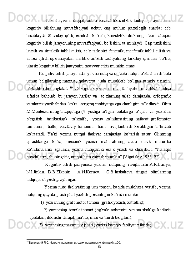                         N.V.Razjivina   diqqat,   xotira   va   analitik-sintetik   faoliyat   jarayonlarini
kognitiv   bilishning   muvaffaqiyati   uchun   eng   muhim   psixologik   shartlar   deb
hisoblaydi.   Shunday   qilib,   eshitish,   ko‘rish,   kinestetik   idrokning   o‘zaro   aloqasi
kognitiv bilish jarayonining muvaffaqiyatli bo‘lishini ta’minlaydi. Gap tuzilishini
leksik  va sintaktik  tahlil   qilish,  so‘z  tarkibini  fonemik, morfemik  tahlil  qilish  va
sintez   qilish   operatsiyalari   analitik-sintetik   faoliyatning   tarkibiy   qismlari   bo‘lib,
ularsiz kognitiv bilish jarayonini tasavvur etish mumkin emas. 
           Kognitiv bilish jarayonida   yozma nutq va og‘zaki nutqni   o‘zlashtirish bola
uchun   belgilarning   maxsus,   qolaversa,   juda   murakkab   bo‘lgan   ramziy   tizimini
o‘zlashtirishni anglatadi. 19
 L.S.Vigotskiy yozma  nutq faoliyatini murakkab hodisa
sifatida   baholab,   bu   jarayon   harflar   va     so‘zlarning   talab   darajasida,   orfografik
xatolarsiz yozilishidan  ko‘ra  kengroq mohiyatga ega ekanligini ta’kidlaydi. Olim
M.Montessorining tadqiqotiga (4   yoshga to‘lgan   bolalarga   o‘qish   va   yozishni
o‘rgatish     tajribasiga)     to‘xtalib,     yozuv   ko‘nikmasining   nafaqat   grofomotor
tomonini,     balki,   vazifaviy   tomonini     ham     rivojlantirish   kerakligini   ta’kidlab
ko‘rsatadi.   Ya’ni   yozma   nutqni   faoliyat   darajasiga   ko‘tarish   zarur.   Olimning
qarashlariga   ko‘ra,   mexanik   yozish   mahoratining   asosi   nozik   motorika
ko‘nikmalarini   egallash,   yozma   nutqqaniki   esa   o‘ynash   va   chizishdir.   “Nafaqat
obyektlarni, shuningdek, nutqni ham chizish mumkin” [Vigotskiy 1935: 92]. 
                      Kognitiv   bilish   jarayonida   yozma     nutqning     rivojlanishi   A.R.Luriya,
N.I.Jinkin,   D.B.Elkonin,     A.N.Kornev,     O.B.Inshakova   singari   olimlarning
tadqiqot obyektiga aylangan.  
                       Yozma nutq faoliyatining uch tomoni haqida mulohaza yuritib, yozma
nutqning quyidagi uch jihat yaxlitligi ekanligini ko‘rish mumkin.  
           1)  yozishning grafomotor tomoni (grafik yozish, xattotlik);  
                   2) yozuvning texnik tomoni (og‘zaki axborotni yozma shaklga kodlash
qoidalari, ikkinchi darajali ma’no, imlo va tinish belgilari);  
         3)  yozuvning mazmuniy jihati (yozish haqiqiy faoliyat sifatida). 
19
 Выготский Л.С. История развития высших психических функций, 100.
56 