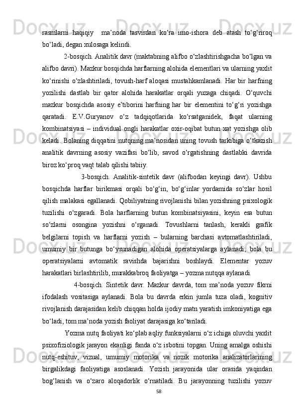 rasmlarni   haqiqiy     ma’noda   tasvirdan   ko‘ra   imo-ishora   deb   atash   to‘g‘riroq
bo‘ladi, degan xulosaga kelindi.
           2-bosqich. Analitik davr (maktabning alifbo o‘zlashtirishgacha bo‘lgan va
alifbo davri). Mazkur bosqichda harflarning alohida elementlari va ularning yaxlit
ko‘rinishi   o‘zlashtiriladi,   tovush-harf   aloqasi   mustahkamlanadi.   Har   bir   harfning
yozilishi   dastlab   bir   qator   alohida   harakatlar   orqali   yuzaga   chiqadi.   O‘quvchi
mazkur   bosqichda   asosiy   e’tiborini   harfning   har   bir   elementini   to‘g‘ri   yozishga
qaratadi.   E.V.Guryanov   o‘z   tadqiqotlarida   ko‘rsatganidek,   faqat   ularning
kombinatsiyasi   –   individual   ongli   harakatlar   oxir-oqibat   butun   xat   yozishga   olib
keladi. Bolaning diqqatini nutqning ma’nosidan uning tovush tarkibiga o‘tkazish
analitik   davrning   asosiy   vazifasi   bo‘lib,   savod   o‘rgatishning   dastlabki   davrida
biroz ko‘proq vaqt talab qilishi tabiiy.
                        3-bosqich.   Analitik-sintetik   davr   (alifbodan   keyingi   davr).   Ushbu
bosqichda   harflar   birikmasi   orqali   bo‘g‘in,   bo‘g‘inlar   yordamida   so‘zlar   hosil
qilish malakasi egallanadi.   Qobiliyatning rivojlanishi bilan yozishning psixologik
tuzilishi   o‘zgaradi.   Bola   harflarning   butun   kombinatsiyasini,   keyin   esa   butun
so‘zlarni   osongina   yozishni   o‘rganadi.   Tovushlarni   tanlash,   kerakli   grafik
belgilarni   topish   va   harflarni   yozish   –   bularning   barchasi   avtomatlashtiriladi,
umumiy   bir   butunga   bo‘ysunadigan   alohida   operatsiyalarga   aylanadi;   bola   bu
operatsiyalarni   avtomatik   ravishda   bajarishni   boshlaydi.   Elementar   yozuv
harakatlari birlashtirilib, murakkabroq faoliyatga – yozma nutqqa aylanadi.
                      4-bosqich.   Sintetik   davr.   Mazkur   davrda,   tom   ma’noda   yozuv   fikrni
ifodalash   vositasiga   aylanadi.   Bola   bu   davrda   erkin   jumla   tuza   oladi,   kognitiv
rivojlanish darajasidan kelib chiqqan holda ijodiy matn yaratish imkoniyatiga ega
bo‘ladi, tom ma’noda yozish faoliyat darajasiga ko‘tariladi. 
            Yozma nutq faoliyati ko‘plab aqliy funksiyalarni o‘z ichiga oluvchi yaxlit
psixofiziologik jarayon ekanligi  fanda o‘z isbotini topgan. Uning amalga oshishi
nutq-eshituv,   vizual,   umumiy   motorika   va   nozik   motorika   analizatorlarining
birgalikdagi   faoliyatiga   asoslanadi.   Yozish   jarayonida   ular   orasida   yaqindan
bog‘lanish   va   o‘zaro   aloqadorlik   o‘rnatiladi.   Bu   jarayonning   tuzilishi   yozuv
58 