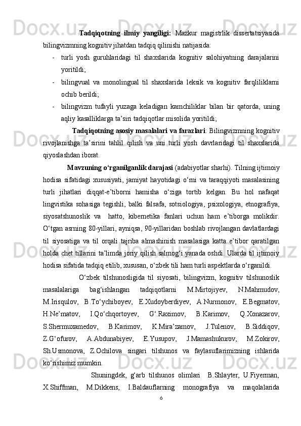                     Tadqiqotning   ilmiy   yangiligi:   Mazkur   magistrlik   dissertatsiyasida
bilingvizmning kognitiv jihatdan tadqiq qilinishi natijasida: 
- turli   yosh   guruhlaridagi   til   shaxslarida   kognitiv   salohiyatning   darajalarini
yoritildi; 
- bilingvual   va   monolingual   til   shaxslarida   leksik   va   kognitiv   farqliliklarni
ochib berildi;
- bilingvizm   tufayli   yuzaga   keladigan   kamchiliklar   bilan   bir   qatorda,   uning
aqliy kasalliklarga ta’siri tadqiqotlar misolida yoritildi;
                 Tadqiqotning asosiy masalalari va farazlari : Bilingvizmning kognitiv
rivojlanishga   ta’sirini   tahlil   qilish   va   uni   turli   yosh   davrlaridagi   til   shaxslarida
qiyoslashdan iborat.
              Mavzuning o‘rganilganlik darajasi  (adabiyotlar sharhi). Tilning ijtimoiy
hodisa   sifatidagi   xususiyati,   jamiyat   hayotidagi   o‘rni   va   taraqqiyoti   masalasining
turli   jihatlari   diqqat-e’tiborni   hamisha   o‘ziga   tortib   kelgan.   Bu   hol   nafaqat
lingvistika   sohasiga   tegishli,   balki   falsafa,   sotsiologiya,   psixologiya,   etnografiya,
siyosatshunoslik   va     hatto,   kibernetika   fanlari   uchun   ham   e’tiborga   molikdir.
O‘tgan asrning 80-yillari, ayniqsa, 90-yillaridan boshlab rivojlangan davlatlardagi
til   siyosatiga   va   til   orqali   tajriba   almashinish   masalasiga   katta   e’tibor   qaratilgan
holda chet tillarini ta’limda joriy qilish salmog‘i yanada oshdi. Ularda til ijtimoiy
hodisa sifatida tadqiq etilib, xususan, o‘zbek tili ham turli aspektlarda o‘rganildi. 
                      O‘zbek   tilshunosligida   til   siyosati,   bilingvizm,   kognitiv   tilshunoslik
masalalariga   bag‘ishlangan   tadqiqotlarni   M.Mirtojiyev,   N.Mahmudov,
M.Irisqulov,   B.To‘ychiboyev,   E.Xudoyberdiyev,   A.Nurmonov,   E.Begmatov,
H.Ne’matov,   I.Qo‘chqortoyev,   G‘.Raximov,   B.Karimov,   Q.Xonazarov,
S.Shermuxamedov,   B.Karimov,   K.Mira’zamov,   J.Tulenov,   B.Siddiqov,
Z.G‘ofurov,   A.Abdunabiyev,   E.Yusupov,   J.Mamashukurov,   M.Zokirov,
Sh.Usmonova,   Z.Ochilova   singari   tilshunos   va   faylasuflarimizning   ishlarida
ko‘rishimiz mumkin. 
                          Shuningdek,   g‘arb   tilshunos   olimlari     B.Shlayter,   U.Fiyerman,
X.Shiffman,   M.Dikkens,   I.Baldauflarning   monografiya   va   maqolalarida
6 