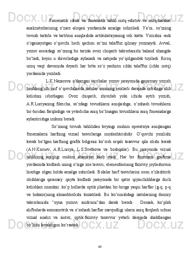                       Fonematik   idrok   va   fonematik   tahlil   nutq-eshituv   va   nutq-harakat
analizatorlarining   о ‘zaro   aloqasi   yordamida   amalga   oshiriladi.   Ya’ni,   s о ‘zning
tovush   tarkibi   va   tartibini   aniqlashda   artikulatsiyaning   roli   katta.   Yozishni   endi
o‘rganayotgan   o‘quvchi   hech   qachon   so‘zni   talaffuz   qilmay   yozmaydi.   Avval,
yozuv   asosidagi   so‘zning   bu   tarzda   ovoz   chiqarib   takrorlanishi   baland   ohangda
bo‘ladi,   keyin   u   shivirlashga   aylanadi   va   natijada   yo‘qolgandek   tuyiladi.   Biroq
uzoq   vaqt   davomida   deyarli   har   bitta   so‘z   yashirin   ichki   talaffuz   (ichki   nutq)
yordamida yoziladi.  
                        L.K.Nazarova   o‘tkazgan   tajribalar   yozuv   jarayonida   gapirmay   yozish
boshlang‘ich sinf   о ‘quvchilarida xatolar sonining sezilarli darajada ortishiga olib
kelishini   isbotlagan.   Ovoz   chiqarib,   shivirlab   yoki   ichida   aytib   yozish,
A.R.Luriyaning   fikricha,   so‘zdagi   tovushlarni   aniqlashga,   о ‘xshash   tovushlarni
bir-biridan farqlashga va yetarlicha aniq b о ‘lmagan tovushlarni aniq fonemalarga
aylantirishga imkoni beradi.
                        S о ‘zning   tovush   tahlilidan   keyingi   muhim   operatsiya   aniqlangan
fonemalarni   harfning   vizual   tasvirlariga   moslashtirishdir.   О ‘quvchi   yozilishi
kerak   b о ‘lgan   harfning   grafik   belgisini   k о ‘rish   orqali   tasavvur   qila   olishi   kerak
(A.N.Kornev,   A.R.Luriya,   L.S.Svetkova   va   boshqalar).   Bu   jarayonda   vizual
tahlilning   aniqligi   muhim   ahamiyat   kasb   etadi.   Har   bir   fonemani   grafema
yordamida kodlash uning   о ‘ziga xos tasviri, elementlarining fazoviy joylashuvini
hisobga  olgan holda  amalga  oshiriladi. Bolalar   harf   tasvirlarini   oson  o‘zlashtirib
olishlariga   qaramay.   qayta   kodlash   jarayonida   bir   qator   qiyinchiliklarga   duch
kelishlari mumkin: ko‘p hollarda optik jihatdan bir-biriga yaqin harflar (g-q; p-q
va   hokazo)ning   almashtirilishi   kuzatiladi.   Bu   ko‘rinishdagi   xatolarning   doimiy
takrorlanishi   “oyna   yozuvi   sindromi”dan   darak   beradi.     Demak,   ko‘plab
alifbolarda assimmetrik va  о ‘xshash harflar mavjudligi ularni aniq farqlash uchun
vizual   analiz   va   sintez,   optik-fazoviy   tasavvur   yetarli   darajada   shakllangan
bo‘lishi kerakligini ko‘rsatadi. 
60 