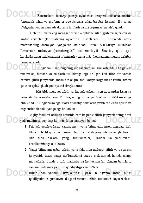                       Fonemalarni   fazoviy   qatorga   aylantirish   jarayoni   bolalarda   amalda
fonematik   tahlil   va   grafomotor   operatsiyalar   bilan   barobar   kechadi.   Bu   sanab
о ‘tilganlar yuqori darajada diqqatni t о ‘plash va uni taqsimlashni talab qiladi. 
           Uchinchi, ya’ni eng so‘nggi bosqich – optik belgilar (grafemalar)ni kerakli
grafik   chiziqlar   (kinemalarga)   aylantirish   hisoblanadi.   Bu   bosqichda   nozik
motorikaning   ahamiyati   yaqqolroq   ko‘rinadi.   Buni   A.R.Luriya   murakkab
“kinematik   melodiya   (hamohanglik)”   deb   nomlaydi.   Shunday   qilib,   q о ‘l
harakatlarining uzluksizligini ta’minlash yozma nutq faoliyatining muhim tarkibiy
qismi sanaladi.
                      Bilingvizm   inson   ongining   moslashuvchanligini   oshiradi.   O‘ziga   xos
tuzilmalar,   fikrlash   va   so‘zlash   uslublariga   ega   bo‘lgan   ikki   tilda   bir   vaqtda
harakat qilish jarayonida, inson o‘z ongini  turli  vaziyatlarga moslashtirib, tezkor
qarorlar qabul qilish qobiliyatini rivojlantiradi.
                         Ikki  tilda muloqot  qilish va fikrlash  uchun inson  xotirasidan  keng va
samarali   foydalanishi   zarur.   Bu   esa,   uning   xotira   qobiliyatini   mustahkamlashga
olib keladi. Bilingvizmga ega shaxslar odatiy holatlarda yaxshiroq eslab qolish va
esga tushirish qobiliyatiga ega bo‘ladilar.
                 Aqliy faollikni oshirish borasida ham kognitiv bilish jarayonlarining o‘rni
juda muhim va quyidagi ko‘rinishlarda namoyon bo‘ladi:
1. Fikrlash   qobiliyatlarini   kengaytirish,   ya’ni   bilingvizm   inson   ongidagi   turli
fikrlash, tahlil qilish va muammolarni hal qilish jarayonlarini rivojlantiradi.
Ikki   tilda   fikrlash,   yangi   tushunchalar,   idroklar   va   yechimlarni
shakllantirishga olib keladi.
2. Yangi   bilimlarni   qabul   qilish,   ya’ni   ikki   tilda   muloqot   qilish   va   o‘rganish
jarayonida   inson   yangi   ma’lumotlarni   tezroq   o‘zlashtiradi   hamda   ularga
moslashadi.   Bunda   u   turli   manbalar   va   kontekstlardan   olingan   bilimlarni
samarali integratsiya qilish qobiliyatiga ega bo‘ladi.
3. Bilish   qobiliyatlarini   rivojlantirish,   ya’ni   bilingvizm   inson   bilish
qobiliyatlarini,   jumladan,   diqqatni   nazorat   qilish,   axborotni   qayta   ishlash,
61 