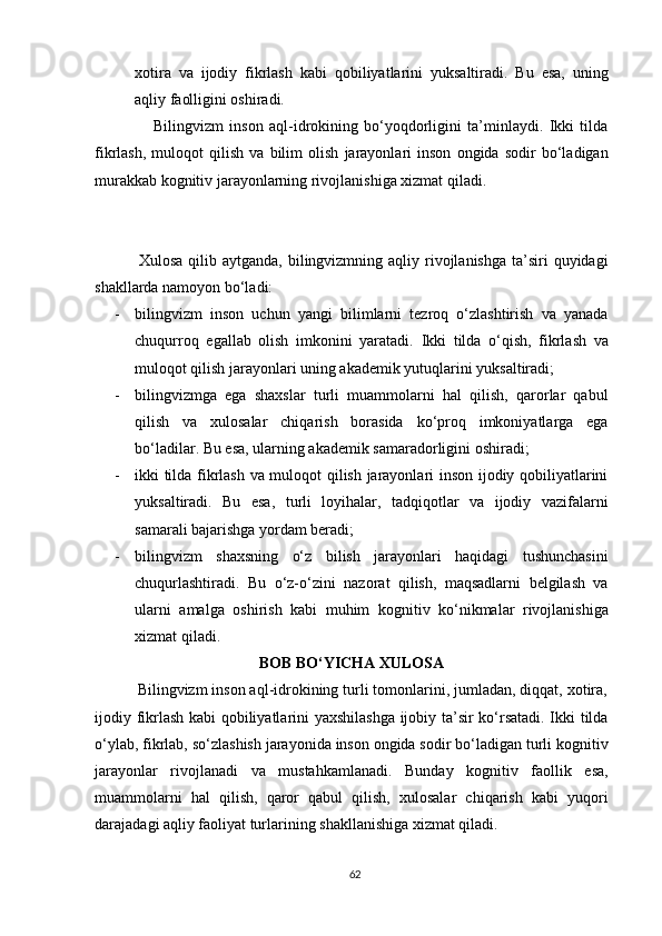 xotira   va   ijodiy   fikrlash   kabi   qobiliyatlarini   yuksaltiradi.   Bu   esa,   uning
aqliy faolligini oshiradi.
                    Bilingvizm   inson   aql-idrokining   bo‘yoqdorligini   ta’minlaydi.   Ikki   tilda
fikrlash,   muloqot   qilish   va   bilim   olish   jarayonlari   inson   ongida   sodir   bo‘ladigan
murakkab kognitiv jarayonlarning rivojlanishiga xizmat qiladi.
                Xulosa  qilib aytganda,  bilingvizmning aqliy  rivojlanishga  ta’siri  quyidagi
shakllarda namoyon bo‘ladi:
- bilingvizm   inson   uchun   yangi   bilimlarni   tezroq   o‘zlashtirish   va   yanada
chuqurroq   egallab   olish   imkonini   yaratadi.   Ikki   tilda   o‘qish,   fikrlash   va
muloqot qilish jarayonlari uning akademik yutuqlarini yuksaltiradi;
- bilingvizmga   ega   shaxslar   turli   muammolarni   hal   qilish,   qarorlar   qabul
qilish   va   xulosalar   chiqarish   borasida   ko‘proq   imkoniyatlarga   ega
bo‘ladilar. Bu esa, ularning akademik samaradorligini oshiradi;
- ikki tilda fikrlash va muloqot qilish jarayonlari inson ijodiy qobiliyatlarini
yuksaltiradi.   Bu   esa,   turli   loyihalar,   tadqiqotlar   va   ijodiy   vazifalarni
samarali bajarishga yordam beradi;
- bilingvizm   shaxsning   o‘z   bilish   jarayonlari   haqidagi   tushunchasini
chuqurlashtiradi.   Bu   o‘z-o‘zini   nazorat   qilish,   maqsadlarni   belgilash   va
ularni   amalga   oshirish   kabi   muhim   kognitiv   ko‘nikmalar   rivojlanishiga
xizmat qiladi.
BOB BO‘YICHA XULOSA
          Bilingvizm inson aql-idrokining turli tomonlarini, jumladan, diqqat, xotira,
ijodiy fikrlash kabi qobiliyatlarini yaxshilashga ijobiy ta’sir ko‘rsatadi. Ikki tilda
o‘ylab, fikrlab, so‘zlashish jarayonida inson ongida sodir bo‘ladigan turli kognitiv
jarayonlar   rivojlanadi   va   mustahkamlanadi.   Bunday   kognitiv   faollik   esa,
muammolarni   hal   qilish,   qaror   qabul   qilish,   xulosalar   chiqarish   kabi   yuqori
darajadagi aqliy faoliyat turlarining shakllanishiga xizmat qiladi.
62 