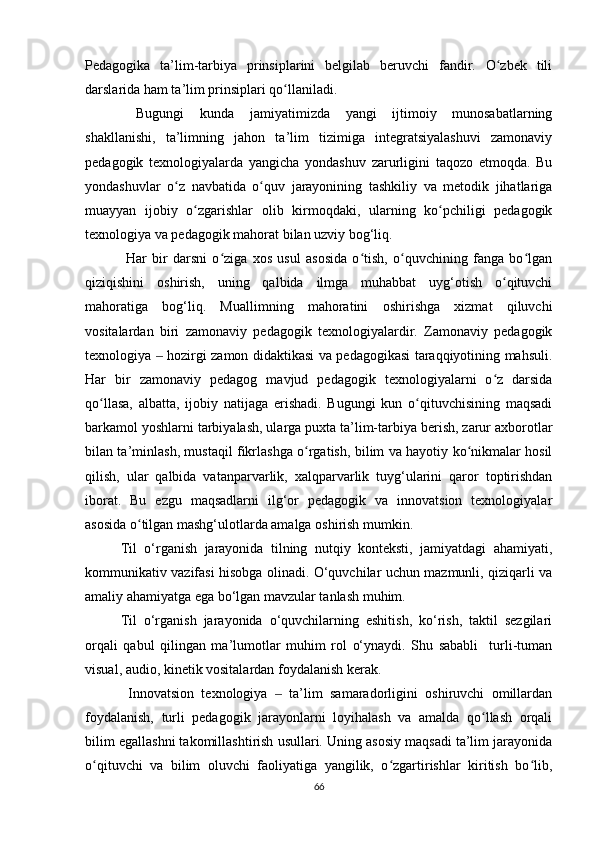 Pedagogika   ta’lim-tarbiya   prinsiplarini   belgilab   beruvchi   fandir.   O zbek   tiliʻ
darslarida ham ta’lim prinsiplari qo llaniladi.	
ʻ
  Bugungi   kunda   jamiyatimizda   yangi   ijtimoiy   munosabatlarning
shakllanishi,   ta’limning   jahon   ta’lim   tizimiga   integratsiyalashuvi   zamonaviy
pedagogik   texnologiyalarda   yangicha   yondashuv   zarurligini   taqozo   etmoqda.   Bu
yondashuvlar   o z   navbatida   o quv   jarayonining   tashkiliy   va   metodik   jihatlariga	
ʻ ʻ
muayyan   ijobiy   o zgarishlar   olib   kirmoqdaki,   ularning   ko pchiligi   pedagogik	
ʻ ʻ
texnologiya va pedagogik mahorat bilan uzviy bog‘liq.
  Har   bir   darsni   o ziga   xos   usul   asosida   o tish,   o quvchining   fanga   bo lgan	
ʻ ʻ ʻ ʻ
qiziqishini   oshirish,   uning   qalbida   ilmga   muhabbat   uyg‘otish   o qituvchi	
ʻ
mahoratiga   bog‘liq.   Muallimning   mahoratini   oshirishga   xizmat   qiluvchi
vositalardan   biri   zamonaviy   pedagogik   texnologiyalardir.   Zamonaviy   pedagogik
texnologiya   hozirgi zamon didaktikasi va pedagogikasi taraqqiyotining mahsuli.	
‒
Har   bir   zamonaviy   pedagog   mavjud   pedagogik   texnologiyalarni   o z   darsida	
ʻ
qo llasa,   albatta,   ijobiy   natijaga   erishadi.   Bugungi   kun   o qituvchisining   maqsadi	
ʻ ʻ
barkamol yoshlarni tarbiyalash, ularga puxta ta’lim-tarbiya berish, zarur axborotlar
bilan ta’minlash, mustaqil fikrlashga o rgatish, bilim va hayotiy ko nikmalar hosil	
ʻ ʻ
qilish,   ular   qalbida   vatanparvarlik,   xalqparvarlik   tuyg‘ularini   qaror   toptirishdan
iborat.   Bu   ezgu   maqsadlarni   ilg‘or   pedagogik   va   innovatsion   texnologiyalar
asosida o tilgan mashg‘ulotlarda amalga oshirish mumkin.	
ʻ
Til   o‘rganish   jarayonida   tilning   nutqiy   konteksti,   jamiyatdagi   ahamiyati,
kommunikativ vazifasi hisobga olinadi. O‘quvchilar uchun mazmunli, qiziqarli va
amaliy ahamiyatga ega bo‘lgan mavzular tanlash muhim.
Til   o‘rganish   jarayonida   o‘quvchilarning   eshitish,   ko‘rish,   taktil   sezgilari
orqali   qabul   qilingan   ma’lumotlar   muhim   rol   o‘ynaydi.   Shu   sababli     turli-tuman
visual, audio, kinetik vositalardan foydalanish kerak.
  Innovatsion   texnologiya     ta’lim   samaradorligini   oshiruvchi   omillardan	
‒
foydalanish,   turli   pedagogik   jarayonlarni   loyihalash   va   amalda   qo llash   orqali	
ʻ
bilim egallashni takomillashtirish usullari. Uning asosiy maqsadi ta’lim jarayonida
o qituvchi   va   bilim   oluvchi   faoliyatiga   yangilik,   o zgartirishlar   kiritish   bo lib,	
ʻ ʻ ʻ
66 