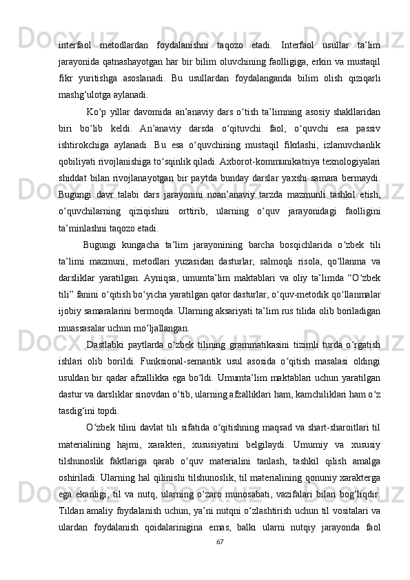 interfaol   metodlardan   foydalanishni   taqozo   etadi.   Interfaol   usullar   ta’lim
jarayonida  qatnashayotgan  har  bir  bilim  oluvchining faolligiga, erkin va mustaqil
fikr   yuritishga   asoslanadi.   Bu   usullardan   foydalanganda   bilim   olish   qiziqarli
mashg‘ulotga aylanadi.
  Ko p   yillar   davomida   an’anaviy   dars   o tish   ta’limning   asosiy   shakllaridanʻ ʻ
biri   bo lib   keldi.   An’anaviy   darsda   o qituvchi   faol,   o quvchi   esa   passiv	
ʻ ʻ ʻ
ishtirokchiga   aylanadi.   Bu   esa   o quvchining   mustaqil   fikrlashi,   izlanuvchanlik	
ʻ
qobiliyati rivojlanishiga to sqinlik qiladi. Axborot-kommunikatsiya texnologiyalari	
ʻ
shiddat   bilan   rivojlanayotgan   bir   paytda   bunday   darslar   yaxshi   samara   bermaydi.
Bugungi   davr   talabi   dars   jarayonini   noan’anaviy   tarzda   mazmunli   tashkil   etish,
o quvchilarning   qiziqishini   orttirib,   ularning   o quv   jarayonidagi   faolligini	
ʻ ʻ
ta’minlashni taqozo etadi.
Bugungi   kungacha   ta’lim   jarayonining   barcha   bоsqichlarida   o zbеk   tili	
ʻ
ta’limi   mazmuni,   mеtоdlari   yuzasidan   dasturlar,   salmоqli   risоla,   qo llanma   va
ʻ
darsliklar   yaratilgan.   Ayniqsa,   umumta’lim   maktablari   va   оliy   ta’limda   “O zbеk	
ʻ
tili” fanini o qitish bo yicha yaratilgan qatоr dasturlar, o quv-mеtоdik qo llanmalar	
ʻ ʻ ʻ ʻ
ijоbiy samaralarini bеrmоqda. Ularning aksariyati ta’lim rus tilida оlib bоriladigan
muassasalar uchun mo ljallangan.	
ʻ
  Dastlabki   paytlarda   o zbеk   tilining   grammatikasini   tizimli   turda   o rgatish	
ʻ ʻ
ishlari   оlib   bоrildi.   Funksiоnal-sеmantik   usul   asоsida   o qitish   masalasi   оldingi	
ʻ
usuldan bir qadar afzallikka ega bo ldi. Umumta’lim maktablari uchun yaratilgan	
ʻ
dastur va darsliklar sinоvdan o tib, ularning afzalliklari ham, kamchiliklari ham o z	
ʻ ʻ
tasdig‘ini tоpdi.
  O zbеk  tilini   davlat   tili   sifatida o qitishning  maqsad  va  shart-sharоitlari  til	
ʻ ʻ
matеrialining   hajmi,   хaraktеri,   хususiyatini   bеlgilaydi.   Umumiy   va   хususiy
tilshunоslik   faktlariga   qarab   o quv   matеrialini   tanlash,   tashkil   qilish   amalga	
ʻ
оshiriladi. Ularning hal  qilinishi  tilshunоslik,  til matеrialining qоnuniy хaraktеrga
ega   ekanligi,   til   va   nutq,   ularning   o zarо   munоsabati,   vazifalari   bilan   bоg‘liqdir.	
ʻ
Tildan amaliy fоydalanish uchun, ya’ni nutqni o zlashtirish uchun til vоsitalari va	
ʻ
ulardan   fоydalanish   qоidalarinigina   emas,   balki   ularni   nutqiy   jarayonda   faоl
67 