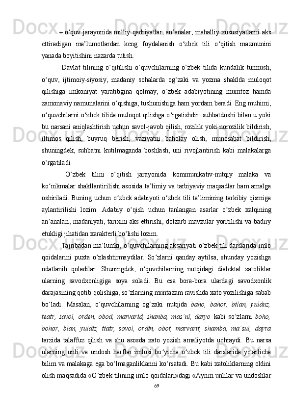 –  o quv jarayonida milliy qadriyatlar, an’analar, mahalliy хususiyatlarni aksʻ
ettiradigan   ma’lumоtlardan   kеng   fоydalanish   o zbеk   tili   o qitish   mazmunini	
ʻ ʻ
yanada bоyitishini nazarda tutish.
  Davlat   tilining   o qitilishi   o quvchilarning   o zbеk   tilida   kundalik   turmush,	
ʻ ʻ ʻ
o quv,   ijtimоiy-siyosiy,   madaniy   sоhalarda   оg‘zaki   va   yozma   shaklda   mulоqоt	
ʻ
qilishiga   imkоniyat   yaratibgina   qоlmay,   o zbеk   adabiyotining   mumtоz   hamda	
ʻ
zamоnaviy namunalarini o qishiga, tushunishiga ham yordam bеradi. Eng muhimi,	
ʻ
o quvchilarni o zbеk tilida mulоqоt qilishga o rgatishdir: suhbatdоshi bilan u yoki	
ʻ ʻ ʻ
bu narsani aniqlashtirish uchun savоl-javоb qilish, rоzilik yoki nоrоzilik bildirish,
iltimоs   qilish,   buyruq   bеrish,   vaziyatni   bahоlay   оlish,   munоsabat   bildirish,
shuningdеk,   suhbatni   kutilmaganda   bоshlash,   uni   rivоjlantirish   kabi   malakalarga
o rgatiladi.
ʻ
  O zbеk   tilini   o qitish   jarayonida   kоmmunikativ-nutqiy   malaka   va	
ʻ ʻ
ko nikmalar shakllantirilishi asоsida ta’limiy va tarbiyaviy maqsadlar ham amalga	
ʻ
оshiriladi. Buning uchun o zbеk adabiyoti o zbеk tili ta’limining tarkibiy qismiga	
ʻ ʻ
aylantirilishi   lоzim.   Adabiy   o qish   uchun   tanlangan   asarlar   o zbеk   хalqining	
ʻ ʻ
an’analari, madaniyati, tariхini aks ettirishi, dоlzarb mavzular yoritilishi va badiiy
еtukligi jihatidan хaraktеrli bo lishi lоzim.	
ʻ
  Tajribadan ma’lumki, o quvchilarning aksariyati o zbek tili darslarida imlo
ʻ ʻ
qoidalarini   puxta   o zlashtirmaydilar.   So zlarni   qanday   aytilsa,   shunday   yozishga	
ʻ ʻ
odatlanib   qoladilar.   Shuningdek,   o quvchilarning   nutqidagi   dialektal   xatoliklar	
ʻ
ularning   savodxonligiga   soya   soladi.   Bu   esa   bora-bora   ulardagi   savodxonlik
darajasining qotib qolishiga, so zlarning muntazam ravishda xato yozilishiga sabab	
ʻ
bo ladi.  	
ʻ Masalan,   o quvchilarning   og‘zaki   nutqida  	ʻ baho,   bahor,   bilan,   yulduz,
teatr,   savol,   orden,   obod,   marvarid,   shanba,   mas’ul,   daryo   kabi   so zlarni	
ʻ   boho,
bohor,   blan,   yuldiz,   tiatr,   sovol,   ordin,   obot,   marvarit,   shamba,   ma’sul,   dayra
tarzida   talaffuz   qilish   va   shu   asosda   xato   yozish   amaliyotda   uchraydi.   Bu   narsa
ularning   unli   va   undosh   harflar   imlosi   bo yicha   o zbek   tili   darslarida   yetarlicha	
ʻ ʻ
bilim va malakaga ega bo lmaganliklarini ko rsatadi. Bu kabi xatoliklarning oldini	
ʻ ʻ
olish maqsadida «O zbek tilining imlo qoidalari»dagi «Ayrim unlilar va undoshlar	
ʻ
69 