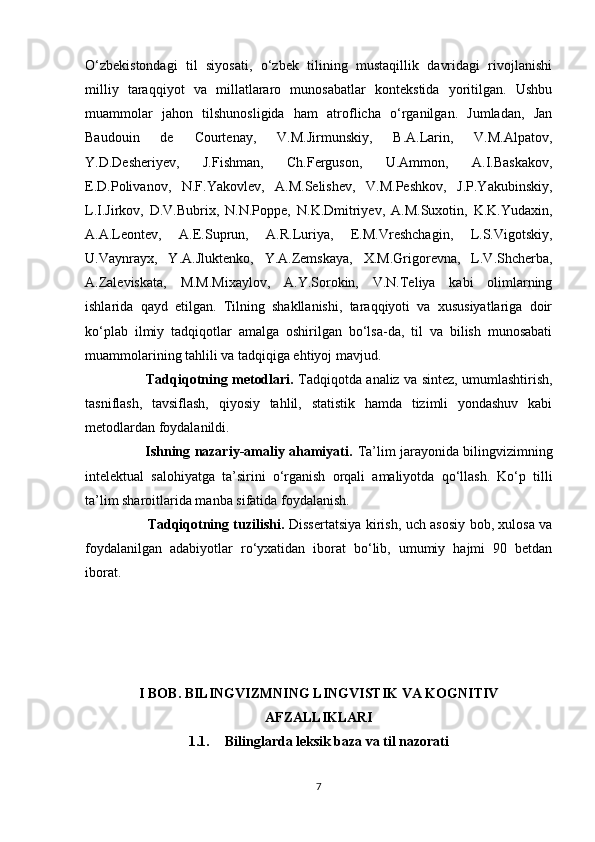 O‘zbekistondagi   til   siyosati,   o‘zbek   tilining   mustaqillik   davridagi   rivojlanishi
milliy   taraqqiyot   va   millatlararo   munosabatlar   kontekstida   yoritilgan.   Ushbu
muammolar   jahon   tilshunosligida   ham   atroflicha   o‘rganilgan.   Jumladan,   Jan
Baudouin   de   Courtenay,   V.M.Jirmunskiy,   B.A.Larin,   V.M.Alpatov,
Y.D.Desheriyev,   J.Fishman,   Ch.Ferguson,   U.Ammon,   A.I.Baskakov,
E.D.Polivanov,   N.F.Yakovlev,   A.M.Selishev,   V.M.Peshkov,   J.P.Yakubinskiy,
L.I.Jirkov,   D.V.Bubrix,   N.N.Poppe,   N.K.Dmitriyev,   A.M.Suxotin,   K.K.Yudaxin,
A.A.Leontev,   A.E.Suprun,   A.R.Luriya,   E.M.Vreshchagin,   L.S.Vigotskiy,
U.Vaynrayx,   Y.A.Jluktenko,   Y.A.Zemskaya,   X.M.Grigorevna,   L.V.Shcherba,
A.Zaleviskata,   M.M.Mixaylov,   A.Y.Sorokin,   V.N.Teliya   kabi   olimlarning
ishlarida   qayd   etilgan.   Tilning   shakllanishi,   taraqqiyoti   va   xususiyatlariga   doir
ko‘plab   ilmiy   tadqiqotlar   amalga   oshirilgan   bo‘lsa-da,   til   va   bilish   munosabati
muammolarining tahlili va tadqiqiga ehtiyoj mavjud. 
                            Tadqiqotning metodlari.   Tadqiqotda analiz va sintez, umumlashtirish,
tasniflash,   tavsiflash,   qiyosiy   tahlil,   statistik   hamda   tizimli   yondashuv   kabi
metodlardan foydalanildi.
                           Ishning nazariy-amaliy ahamiyati.   Ta’lim jarayonida bilingvizimning
intelektual   salohiyatga   ta’sirini   o‘rganish   orqali   amaliyotda   qo‘llash.   Ko‘p   tilli
ta’lim sharoitlarida manba sifatida foydalanish.
                            Tadqiqotning tuzilishi.   Dissertatsiya kirish, uch asosiy bob, xulosa va
foydalanilgan   adabiyotlar   ro‘yxatidan   iborat   bo‘lib,   umumiy   hajmi   90   betdan
iborat.
I BOB. BILINGVIZMNING LINGVISTIK VA KOGNITIV
AFZALLIKLARI
1.1. Bilinglarda leksik baza va til nazorati
7 