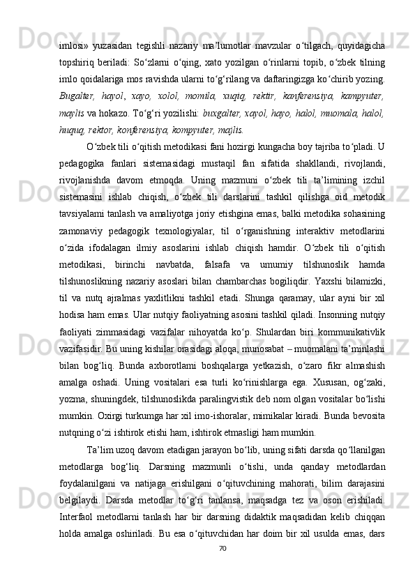 imlosi»   yuzasidan   tegishli   nazariy   ma’lumotlar   mavzular   o tilgach,   quyidagichaʻ
topshiriq   beriladi:   So zlarni   o qing,   xato   yozilgan   o rinlarni   topib,   o zbek   tilning	
ʻ ʻ ʻ ʻ
imlo qoidalariga mos ravishda ularni to g‘rilang va daftaringizga ko chirib yozing.	
ʻ ʻ
Bugalter,   hayol ,   xayo,   xolol,   momila,   xuqiq,   rektir,   kanferensiya,   kampyuter,
maylis  va hokazo. To g‘ri yozilishi: 	
ʻ buxgalter, xayol, hayo, halol, muomala, halol,
huquq, rektor, konferensiya, kompyuter, majlis.
 O zbek tili o qitish metodikasi fani hozirgi kungacha boy tajriba to pladi. U	
ʻ ʻ ʻ
pedagogika   fanlari   sistemasidagi   mustaqil   fan   sifatida   shakllandi,   rivojlandi,
rivojlanishda   davom   etmoqda.   Uning   mazmuni   o zbek   tili   ta’limining   izchil	
ʻ
sistemasini   ishlab   chiqish,   o zbek   tili   darslarini   tashkil   qilishga   oid   metodik	
ʻ
tavsiyalami tanlash va amaliyotga joriy etishgina emas, balki metodika sohasining
zamonaviy   pedagogik   texnologiyalar,   til   o rganishning   interaktiv   metodlarini	
ʻ
o zida   ifodalagan   ilmiy   asoslarini   ishlab   chiqish   hamdir.   O zbek   tili   o qitish	
ʻ ʻ ʻ
metodikasi,   birinchi   navbatda,   falsafa   va   umumiy   tilshunoslik   hamda
tilshunoslikning   nazariy   asoslari   bilan   chambarchas   bogiliqdir.   Yaxshi   bilamizki,
til   va   nutq   ajralmas   yaxlitlikni   tashkil   etadi.   Shunga   qaramay,   ular   ayni   bir   xil
hodisa ham emas. Ular nutqiy faoliyatning asosini tashkil qiladi. Insonning nutqiy
faoliyati   zimmasidagi   vazifalar   nihoyatda   ko p.   Shulardan   biri   kommunikativlik	
ʻ
vazifasidir. Bu uning kishilar orasidagi aloqa, munosabat   muomalani ta’minlashi	
‒
bilan   bog liq.   Bunda   axborotlami   boshqalarga   yetkazish,   o zaro   fikr   almashish	
ʻ ʻ
amalga   oshadi.   Uning   vositalari   esa   turli   ko rinishlarga   ega.   Xususan,   og zaki,	
ʻ ʻ
yozma, shuningdek, tilshunoslikda paralingvistik deb nom olgan vositalar bo lishi	
ʻ
mumkin. Oxirgi turkumga har xil imo-ishoralar, mimikalar kiradi. Bunda bevosita
nutqning o zi ishtirok etishi ham, ishtirok etmasligi ham mumkin. 	
ʻ
 Ta’lim uzoq davom etadigan jarayon bo lib, uning sifati darsda qo llanilgan	
ʻ ʻ
metodlarga   bog‘liq.   Darsning   mazmunli   o tishi,   unda   qanday   metodlardan
ʻ
foydalanilgani   va   natijaga   erishilgani   o qituvchining   mahorati,   bilim   darajasini	
ʻ
belgilaydi.   Darsda   metodlar   to g‘ri   tanlansa,   maqsadga   tez   va   oson   erishiladi.	
ʻ
Interfaol   metodlarni   tanlash   har   bir   darsning   didaktik   maqsadidan   kelib   chiqqan
holda amalga oshiriladi. Bu esa o qituvchidan har doim  bir  xil  usulda emas, dars	
ʻ
70 