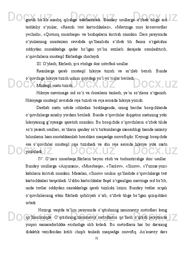 guruh   bo lib   mashq   qilishga   odatlantiradi.   Bunday   usullarga   o zbek   tiliga   oidʻ ʻ
tashkiliy   o yinlar,   «Rasmli   test   kartochkalari»,   «Mavzuga   mos   krossvordlar	
ʻ
yechish»,   «Quvnoq   musobaqa»   va   boshqalarni   kiritish   mumkin.   Dars   jarayonida
o yinlarning   muntazam   ravishda   qo llanilishi   o zbek   tili   fanini   o rgatishni	
ʻ ʻ ʻ ʻ
oddiydan   murakkabga   qadar   bo lgan   yo lni   sezilarli   darajada   osonlashtirib,	
ʻ ʻ
o quvchilarni mustaqil fikrlashga chorlaydi.	
ʻ
III. O ylash, fikrlash, ijro etishga doir interfaol usullar.	
ʻ
Rasmlarga   qarab   mustaqil   hikoya   tuzish   va   so zlab   berish.   Bunda	
ʻ
o quvchiga hikoya tuzish uchun quyidagi yo l-yo riqlar beriladi:	
ʻ ʻ ʻ
Mustaqil matn tuzish:
Hikoya  mavzusiga   oid  so z  va  iboralarni  tanlash,  ya’ni   so zlarni   o rganish.	
ʻ ʻ ʻ
Hikoyaga mustaqil ravishda reja tuzish va reja asosida hikoya yozish.
Dastlab   matn   ustida   ishlashni   boshlaganda,   uning   barcha   bosqichlarida
o quvchilarga amaliy yordam beriladi. Bunda o quvchilar diqqatini matnning yoki	
ʻ ʻ
hikoyaning  g‘oyasiga   qaratish   mumkin.  Bu   bosqichda   o quvchilarni   o zbek  tilida	
ʻ ʻ
so z yasash usullari, so zlarni qanday so z turkumlariga mansubligi hamda nazariy	
ʻ ʻ ʻ
bilimlarini ham mustahkamlab borishlari maqsadga muvofiqdir. Keyingi bosqichda
esa   o quvchilar   mustaqil   reja   tuzishadi   va   shu   reja   asosida   hikoya   yoki   matn	
ʻ
yozishadi.
  IV.   O zaro   musobaqa,fikrlarni   bayon   etish   va   tushuntirishga   doir   usullar.	
ʻ
Bunday   usullarga   «Anjuman»,   «Musobaqa»,   «Tanlov»,   «Sinov»,   «Yuzma-yuz»
kabilarni kiritish mumkin. Masalan, «Sinov» usulini qo llashda o quvchilarga test	
ʻ ʻ
kartochkalari tarqatiladi. Ushbu kartochkalar faqat o rganilgan mavzuga oid bo lib,	
ʻ ʻ
unda   testlar   oddiydan   murakkabga   qarab   tuzilishi   lozim.   Bunday   testlar   orqali
o quvchilarning   erkin   fikrlash   qobiliyati   o sib,   o zbek   tiliga   bo lgan   qiziqishlari	
ʻ ʻ ʻ ʻ
ortadi.
  Hozirgi   vaqtda   ta’lim   jarayonida   o qitishning   zamonaviy   metodlari   keng	
ʻ
qo llanilmoqda.   O qitishning   zamonaviy   metodlarini   qo llash   o qitish   jarayonida	
ʻ ʻ ʻ ʻ
yuqori   samaradorlikka   erishishga   olib   keladi.   Bu   metodlarni   har   bir   darsning
didaktik   vazifasidan   kelib   chiqib   tanlash   maqsadga   muvofiq.   An’anaviy   dars
72 