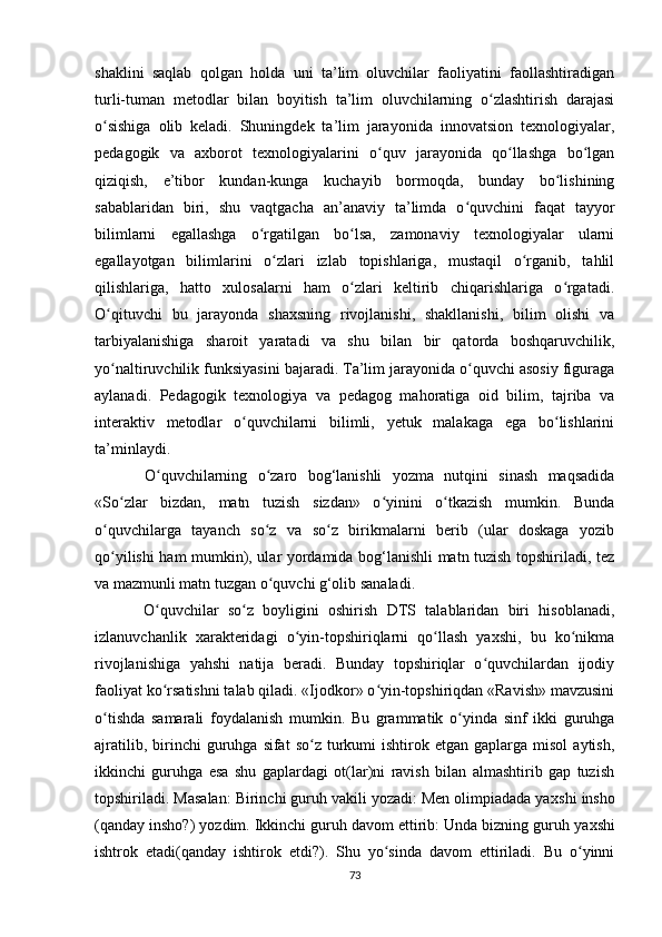 shaklini   saqlab   qolgan   holda   uni   ta’lim   oluvchilar   faoliyatini   faollashtiradigan
turli-tuman   metodlar   bilan   boyitish   ta’lim   oluvchilarning   o zlashtirish   darajasiʻ
o sishiga   olib   keladi.   Shuningdek   ta’lim   jarayonida   innovatsion   texnologiyalar,	
ʻ
pedagogik   va   axborot   texnologiyalarini   o quv   jarayonida   qo llashga   bo lgan	
ʻ ʻ ʻ
qiziqish,   e’tibor   kundan-kunga   kuchayib   bormoqda,   bunday   bo lishining	
ʻ
sabablaridan   biri,   shu   vaqtgacha   an’anaviy   ta’limda   o quvchini   faqat   tayyor	
ʻ
bilimlarni   egallashga   o rgatilgan   bo lsa,   zamonaviy   texnologiyalar   ularni	
ʻ ʻ
egallayotgan   bilimlarini   o zlari   izlab   topishlariga,   mustaqil   o rganib,   tahlil	
ʻ ʻ
qilishlariga,   hatto   xulosalarni   ham   o zlari   keltirib   chiqarishlariga   o rgatadi.	
ʻ ʻ
O qituvchi   bu   jarayonda   shaxsning   rivojlanishi,   shakllanishi,   bilim   olishi   va	
ʻ
tarbiyalanishiga   sharoit   yaratadi   va   shu   bilan   bir   qatorda   boshqaruvchilik,
yo naltiruvchilik funksiyasini bajaradi. Ta’lim jarayonida o quvchi asosiy figuraga
ʻ ʻ
aylanadi.   Pedagogik   texnologiya   va   pedagog   mahoratiga   oid   bilim,   tajriba   va
interaktiv   metodlar   o quvchilarni   bilimli,   yetuk   malakaga   ega   bo lishlarini	
ʻ ʻ
ta’minlaydi.
  O quvchilarning   o zaro   bog‘lanishli   yozma   nutqini   sinash   maqsadida	
ʻ ʻ
«So zlar   bizdan,   matn   tuzish   sizdan»   o yinini   o tkazish   mumkin.   Bunda	
ʻ ʻ ʻ
o quvchilarga   tayanch   so z   va   so z   birikmalarni   berib   (ular   doskaga   yozib	
ʻ ʻ ʻ
qo yilishi ham mumkin), ular yordamida bog‘lanishli matn tuzish topshiriladi, tez
ʻ
va mazmunli matn tuzgan o quvchi g‘olib sanaladi.	
ʻ
  O quvchilar   so z   boyligini   oshirish   DTS   talablaridan   biri   hisoblanadi,	
ʻ ʻ
izlanuvchanlik   xarakteridagi   o yin-topshiriqlarni   qo llash   yaxshi,   bu   ko nikma	
ʻ ʻ ʻ
rivojlanishiga   yahshi   natija   beradi.   Bunday   topshiriqlar   o quvchilardan   ijodiy	
ʻ
faoliyat ko rsatishni talab qiladi. «Ijodkor» o yin-topshiriqdan «Ravish» mavzusini	
ʻ ʻ
o tishda   samarali   foydalanish   mumkin.   Bu   grammatik   o yinda   sinf   ikki   guruhga	
ʻ ʻ
ajratilib,  birinchi   guruhga   sifat   so z  turkumi  ishtirok  etgan  gaplarga  misol   aytish,	
ʻ
ikkinchi   guruhga   esa   shu   gaplardagi   ot(lar)ni   ravish   bilan   almashtirib   gap   tuzish
topshiriladi. Masalan: Birinchi guruh vakili yozadi: Men olimpiadada ya x shi insho
(qanday insho?) yozdim. Ikkinchi guruh davom ettirib: Unda bizning guruh ya x shi
ishtrok   etadi(qanday   ishtirok   etdi?).   Shu   yo sinda   davom   ettiriladi.   Bu   o yinni	
ʻ ʻ
73 